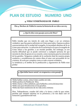 13Elaborado por Elizabeth Tinoko
3. Qué le dice este pasaje acerca de Dios?
Pablo instaba que era interés de cada uno llegar a ser un cristiano
verdadero: que hay gracia suficiente en Cristo para todos. Expresa su pleno
convencimiento de la verdad del evangelio, la necesidad absoluta de fe en
Cristo para salvación. La salvación de la esclavitud es lo que el evangelio de
Cristo ofrece a los gentiles; a un mundo perdido. Sin embargo, es con
mucha dificultad que se puede convencer a cualquier persona de que
necesita la obra de gracia en su corazón, como necesaria para la conversión
de los gentiles. Tengamos cuidado de la vacilación fatal de nuestra propia
conducta; y acordémonos de cuánto dista el estar casi persuadido de ser
cristiano, de serlo por completo como es todo creyente verdadero.
La tendencia y el ámbito de la predicación y argumentos de Pablo eran
probar
4. Qué debe hacer usted en respuesta a este pasaje?
.
•Debo hablar a otros, cómo Cristo cambio mi vida .
•Debo predicar la Palabra de Dios,
•Debo clamar a Dios sabiduría, para hablarles a otros de Jesucristo
•Debo orar para fortalecerme en las pruebas.
•Debo dar buen testimonio de mi vida como cristiana
Dios, Todopoderoso, creador del cielo y la tierra y todo lo que existe,
permite que siempre estemos en tu presencia y no nos dejes caer en
tentación y guardamos del mal.
4. VIDA Y ENSEÑANZAS DE PABLO
Día 4. Hechos 26: Pablo le cuenta la historia de su vida a un rey.
 