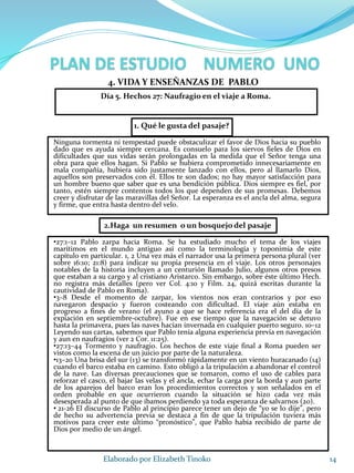 1. Qué le gusta del pasaje?
Ninguna tormenta ni tempestad puede obstaculizar el favor de Dios hacia su pueblo
dado que es ayuda siempre cercana. Es consuelo para los siervos fieles de Dios en
dificultades que sus vidas serán prolongadas en la medida que el Señor tenga una
obra para que ellos hagan. Si Pablo se hubiera comprometido innecesariamente en
mala compañía, hubiera sido justamente lanzado con ellos, pero al llamarlo Dios,
aquellos son preservados con él. Ellos te son dados; no hay mayor satisfacción para
un hombre bueno que saber que es una bendición pública. Dios siempre es fiel, por
tanto, estén siempre contentos todos los que dependen de sus promesas. Debemos
creer y disfrutar de las maravillas del Señor. La esperanza es el ancla del alma, segura
y firme, que entra hasta dentro del velo.
14Elaborado por Elizabeth Tinoko
4. VIDA Y ENSEÑANZAS DE PABLO
•27:1–12 Pablo zarpa hacia Roma. Se ha estudiado mucho el tema de los viajes
marítimos en el mundo antiguo así como la terminología y toponimia de este
capítulo en particular. 1, 2 Una vez más el narrador usa la primera persona plural (ver
sobre 16:10; 21:8) para indicar su propia presencia en el viaje. Los otros personajes
notables de la historia incluyen a un centurión llamado Julio, algunos otros presos
que estaban a su cargo y al cristiano Aristarco. Sin embargo, sobre éste último Hech.
no registra más detalles (pero ver Col. 4:10 y Film. 24, quizá escritas durante la
cautividad de Pablo en Roma).
•3–8 Desde el momento de zarpar, los vientos nos eran contrarios y por eso
navegaron despacio y fueron costeando con dificultad. El viaje aún estaba en
progreso a fines de verano (el ayuno a que se hace referencia era el del día de la
expiación en septiembre-octubre). Fue en ese tiempo que la navegación se detuvo
hasta la primavera, pues las naves hacían invernada en cualquier puerto seguro. 10–12
Leyendo sus cartas, sabemos que Pablo tenía alguna experiencia previa en navegación
y aun en naufragios (ver 2 Cor. 11:25).
•27:13–44 Tormento y naufragio. Los hechos de este viaje final a Roma pueden ser
vistos como la escena de un juicio por parte de la naturaleza.
•13–20 Una brisa del sur (13) se transformó rápidamente en un viento huracanado (14)
cuando el barco estaba en camino. Esto obligó a la tripulación a abandonar el control
de la nave. Las diversas precauciones que se tomaron, como el uso de cables para
reforzar el casco, el bajar las velas y el ancla, echar la carga por la borda y aun parte
de los aparejos del barco eran los procedimientos correctos y son señalados en el
orden probable en que ocurrieron cuando la situación se hizo cada vez más
desesperada al punto de que íbamos perdiendo ya toda esperanza de salvarnos (20).
• 21-26 El discurso de Pablo al principio parece tener un dejo de “yo se lo dije”, pero
de hecho su advertencia previa se destaca a fin de que la tripulación tuviera más
motivos para creer este último “pronóstico”, que Pablo había recibido de parte de
Dios por medio de un ángel.
2.Haga un resumen o un bosquejo del pasaje
Día 5. Hechos 27: Naufragio en el viaje a Roma.
 