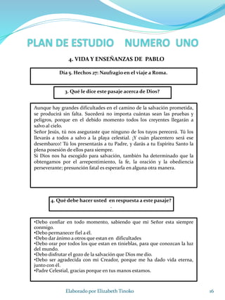 16Elaborado por Elizabeth Tinoko
3. Qué le dice este pasaje acerca de Dios?
Aunque hay grandes dificultades en el camino de la salvación prometida,
se producirá sin falta. Sucederá no importa cuántas sean las pruebas y
peligros, porque en el debido momento todos los creyentes llegarán a
salvo al cielo.
Señor Jesús, tú nos aseguraste que ninguno de los tuyos perecerá. Tú los
llevarás a todos a salvo a la playa celestial. ¡Y cuán placentero será ese
desembarco! Tú los presentarás a tu Padre, y darás a tu Espíritu Santo la
plena posesión de ellos para siempre.
Si Dios nos ha escogido para salvación, también ha determinado que la
obtengamos por el arrepentimiento, la fe, la oración y la obediencia
perseverante; presunción fatal es esperarla en alguna otra manera.
4. Qué debe hacer usted en respuesta a este pasaje?
.
•Debo confiar en todo momento, sabiendo que mi Señor esta siempre
conmigo.
•Debo permanecer fiel a él.
•Debo dar ánimo a otros que estan en dificultades
•Debo orar por todos los que estan en tinieblas, para que conozcan la luz
del mundo.
•Debo disfrutar el gozo de la salvación que Dios me dio.
•Debo ser agradecida con mi Creador, porque me ha dado vida eterna,
junto con él.
•Padre Celestial, gracias porque en tus manos estamos.
4. VIDA Y ENSEÑANZAS DE PABLO
Día 5. Hechos 27: Naufragio en el viaje a Roma.
 