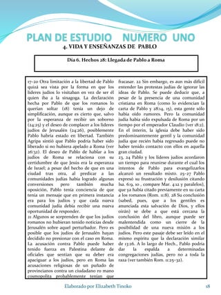 17–20 Otra limitación a la libertad de Pablo
quizá sea vista por la forma en que los
líderes judíos lo visitaban en vez de ser él
quien iba a la sinagoga. La declaración
hecha por Pablo de que los romanos lo
querían soltar (18) tenía un dejo de
simplificación, aunque es cierto que, salvo
por la esperanza de recibir un soborno
(24:25) y el deseo de complacer a los líderes
judíos de Jerusalén (24:26), posiblemente
Pablo habría estado en libertad. También
Agripa sintió que Pablo podría haber sido
liberado si no hubiera apelado a Roma (ver
26:32). El deseo de Pablo de hablar a los
judíos de Roma se relaciona con su
certidumbre de que Jesús era la esperanza
de Israel; a pesar del hecho de que en una
ciudad tras otra, al predicar a las
comunidades judías había logrado algunas
conversiones pero también mucha
oposición, Pablo tenía conciencia de que
tenía un mensaje que en primera instancia
era para los judíos y que cada nueva
comunidad judía debía recibir una nueva
oportunidad de responder.
21 Algunos se sorprenden de que los judíos
romanos no hubieran tenido noticias desde
Jerusalén sobre aquel perturbador. Pero es
posible que los judíos de Jerusalén hayan
decidido no presionar con el caso en Roma.
La acusación contra Pablo puede haber
tenido fuerza en Palestina delante de
oficiales que sentían que su deber era
apaciguar a los judíos, pero en Roma las
acusaciones religiosas de un puñado de
provincianos contra un ciudadano ro mano
cosmopolita probablemente tenían que
fracasar. 22 Sin embargo, es aun más difícil
entender las protestas judías de ignorar las
ideas de Pablo. Se puede deducir que, a
pesar de la presencia de una comunidad
cristiana en Roma (como lo evidencian la
carta de Pablo y 28:14, 15), esta gente sólo
había oído rumores. Pero la comunidad
judía había sido expulsada de Roma por un
tiempo por el emperador Claudio (ver 18:2).
En el ínterin, la iglesia debe haber sido
predominantemente gentil y la comunidad
judía que recién había regresado puede no
haber tenido contacto con ellos en aquella
gran ciudad.
23, 24 Pablo y los líderes judíos acordaron
un tiempo para reunirse durante el cual los
intentos de Pablo para evangelizarlos
alcanzó un resultado mixto. 25–27 Pablo
expresó su frustración y desilusión citando
Isa. 6:9, 10 , compare Mar. 4:12 y paralelos),
que ya había citado previamente en su carta
a los romanos (Rom. 11:8). 28 Su conclusión
(sabed, pues, que a los gentiles es
anunciada esta salvación de Dios, y ellos
oirán) se debe a que está cercana la
conclusión del libro, aunque puede ser
malentendida como un cierre de la
posibilidad de una nueva misión a los
judíos. Pero este pasaje debe ser leído en el
mismo espíritu que la declaración similar
de 13:26. A lo largo de Hech., Pablo podría
dar la espalda a determinadas
congregaciones judías, pero no a toda la
raza (ver también Rom. 11:25–32).
18Elaborado por Elizabeth Tinoko
4. VIDA Y ENSEÑANZAS DE PABLO
Día 6. Hechos 28: Llegada de Pablo a Roma
 