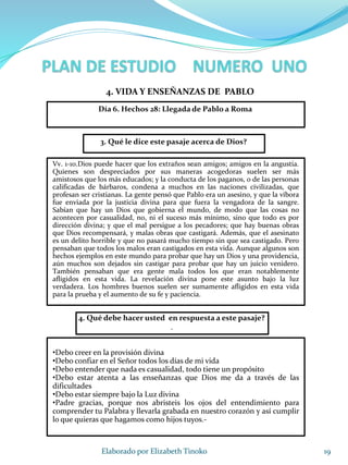19Elaborado por Elizabeth Tinoko
3. Qué le dice este pasaje acerca de Dios?
Vv. 1-10.Dios puede hacer que los extraños sean amigos; amigos en la angustia.
Quienes son despreciados por sus maneras acogedoras suelen ser más
amistosos que los más educados; y la conducta de los paganos, o de las personas
calificadas de bárbaros, condena a muchos en las naciones civilizadas, que
profesan ser cristianas. La gente pensó que Pablo era un asesino, y que la víbora
fue enviada por la justicia divina para que fuera la vengadora de la sangre.
Sabían que hay un Dios que gobierna el mundo, de modo que las cosas no
acontecen por casualidad, no, ni el suceso más mínimo, sino que todo es por
dirección divina; y que el mal persigue a los pecadores; que hay buenas obras
que Dios recompensará, y malas obras que castigará. Además, que el asesinato
es un delito horrible y que no pasará mucho tiempo sin que sea castigado. Pero
pensaban que todos los malos eran castigados en esta vida. Aunque algunos son
hechos ejemplos en este mundo para probar que hay un Dios y una providencia,
aún muchos son dejados sin castigar para probar que hay un juicio venidero.
También pensaban que era gente mala todos los que eran notablemente
afligidos en esta vida. La revelación divina pone este asunto bajo la luz
verdadera. Los hombres buenos suelen ser sumamente afligidos en esta vida
para la prueba y el aumento de su fe y paciencia.
4. Qué debe hacer usted en respuesta a este pasaje?
.
•Debo creer en la provisión divina
•Debo confiar en el Señor todos los días de mi vida
•Debo entender que nada es casualidad, todo tiene un propósito
•Debo estar atenta a las enseñanzas que Dios me da a través de las
dificultades
•Debo estar siempre bajo la Luz divina
•Padre gracias, porque nos abristeis los ojos del entendimiento para
comprender tu Palabra y llevarla grabada en nuestro corazón y así cumplir
lo que quieras que hagamos como hijos tuyos.-
4. VIDA Y ENSEÑANZAS DE PABLO
Día 6. Hechos 28: Llegada de Pablo a Roma
 