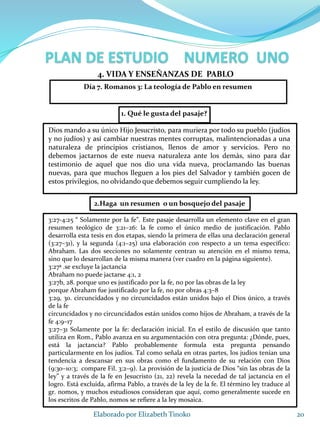 1. Qué le gusta del pasaje?
Dios mando a su único Hijo Jesucristo, para muriera por todo su pueblo (judíos
y no judíos) y así cambiar nuestras mentes corruptas, malintencionadas a una
naturaleza de principios cristianos, llenos de amor y servicios. Pero no
debemos jactarnos de este nueva naturaleza ante los demás, sino para dar
testimonio de aquel que nos dio una vida nueva, proclamando las buenas
nuevas, para que muchos lleguen a los pies del Salvador y también gocen de
estos privilegios, no olvidando que debemos seguir cumpliendo la ley.
20Elaborado por Elizabeth Tinoko
4. VIDA Y ENSEÑANZAS DE PABLO
3:27-4:25 “ Solamente por la fe”. Este pasaje desarrolla un elemento clave en el gran
resumen teológico de 3:21–26: la fe como el único medio de justificación. Pablo
desarrolla esta tesis en dos etapas, siendo la primera de ellas una declaración general
(3:27–31), y la segunda (4:1–25) una elaboración con respecto a un tema específico:
Abraham. Las dos secciones no solamente centran su atención en el mismo tema,
sino que lo desarrollan de la misma manera (ver cuadro en la página siguiente).
3:27ª .se excluye la jactancia
Abraham no puede jactarse 4:1, 2
3:27b, 28. porque uno es justificado por la fe, no por las obras de la ley
porque Abraham fue justificado por la fe, no por obras 4:3–8
3:29, 30. circuncidados y no circuncidados están unidos bajo el Dios único, a través
de la fe
circuncidados y no circuncidados están unidos como hijos de Abraham, a través de la
fe 4:9–17
3:27–31 Solamente por la fe: declaración inicial. En el estilo de discusión que tanto
utiliza en Rom., Pablo avanza en su argumentación con otra pregunta: ¿Dónde, pues,
está la jactancia? Pablo probablemente formula esta pregunta pensando
particularmente en los judíos. Tal como señala en otras partes, los judíos tenían una
tendencia a descansar en sus obras como el fundamento de su relación con Dios
(9:30–10:3; compare Fil. 3:2–9). La provisión de la justicia de Dios “sin las obras de la
ley” y a través de la fe en Jesucristo (21, 22) revela la necedad de tal jactancia en el
logro. Está excluida, afirma Pablo, a través de la ley de la fe. El término ley traduce al
gr. nomos, y muchos estudiosos consideran que aquí, como generalmente sucede en
los escritos de Pablo, nomos se refiere a la ley mosaica.
2.Haga un resumen o un bosquejo del pasaje
Día 7. Romanos 3: La teología de Pablo en resumen
 