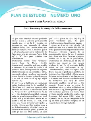 Lo que Pablo entonces estaría queriendo
enseñar es que la jactancia queda excluida
cuando uno ve en la ley mosaica no
simplemente una demanda de obras
(observar la ley), sino también el reclamo
de fe que subyace. Pero el hecho de que el
v. 28, el cual parece ser la elaboración de
Pablo sobre el v. 27, contrasta “obras de la
ley” y “fe”, hace poco probable esta
interpretación.
Traduciendo nomos como “principio”
(como hace la Nueva Versión
Internacional) es posible, y da más sentido
al contexto: la jactancia del judío es el
producto de su preocupación con respecto
a la ley mosaica con su demanda de obras,
y quedará excluida cuando se reconozca la
verdad de que el hombre es justificado por
la fe, sin las obras de la ley (gr. ergon
nomou) (28)
En los vv. 29, 30 Pablo cita las enseñanzas
judías fundamentales de la unicidad de
Dios (Deut. 6:4) como una argumentación
adicional en favor de la exclusividad de la
fe. Porque si Dios verdaderamente ha de
ser el Dios de toda la humanidad, entonces
todos los seres humanos deben tener igual
acceso a él, y por el mismo medio. Ya no
puede la ley de Moisés, la Torah, estar
como una “pared divisoria” entre judíos y
gentiles (Ef. 2:11–22). Dios justifica tanto a
los de la circuncisión (el judío) como a los
de la incircuncisión (el gentil), por la fe. (El
texto gr. dice que Dios justifica al judío
“por” —(o a partir de la)— [ek] fe y al
gentil “mediante” [dia] fe, pero
probablemente no hay diferencia alguna.)
El último versículo de este párrafo (31)
revela una vez más el deseo de Pablo de
evitar que sus lectores saquen conclusiones
demasiado extremas respecto de su
argumentación contra la ley. El rechazo
liso y llano que hace Pablo de cualquier
función de la ley en la justificación,
favoreciendo así a la fe (20, 21, 27, 28), no
significa que busque de esta manera
invalidar la ley. Por el contrario, Pablo
insiste en que confirmamos la ley.
Lamentablemente, Pablo no explica aquí
de qué manera su predicación confirma (o
“establece”, gr. histemi) la ley. Quizá quiera
decir que su doctrina de la justificación por
la fe está en total armonía con la enseñanza
del Pentateuco (“la ley”), tal como
claramente establece en el cap. 4. No
obstante, debido a que su centro de
atención en los vv. 27, 28 se ha fijado en las
demandas de la ley, es más probable que él
esté enseñando que la fe en sí misma hace
provisión para la satisfacción total de sus
demandas. Tal como Pablo habrá de
expresarlo en 8:4, la justa exigencia de la
ley se halla plenamente cumplida en el
creyente lleno del Espíritu Santo.
21Elaborado por Elizabeth Tinoko
4. VIDA Y ENSEÑANZAS DE PABLO
Día 7. Romanos 3: La teología de Pablo en resumen
 