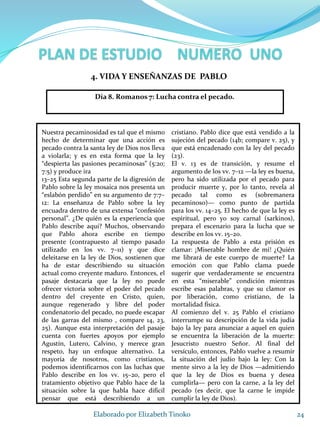 Nuestra pecaminosidad es tal que el mismo
hecho de determinar que una acción es
pecado contra la santa ley de Dios nos lleva
a violarla; y es en esta forma que la ley
“despierta las pasiones pecaminosas” (5:20;
7:5) y produce ira
13–25 Esta segunda parte de la digresión de
Pablo sobre la ley mosaica nos presenta un
“eslabón perdido” en su argumento de 7:7–
12: La enseñanza de Pablo sobre la ley
encuadra dentro de una extensa “confesión
personal”. ¿De quién es la experiencia que
Pablo describe aquí? Muchos, observando
que Pablo ahora escribe en tiempo
presente (contrapuesto al tiempo pasado
utilizado en los vv. 7–11) y que dice
deleitarse en la ley de Dios, sostienen que
ha de estar describiendo su situación
actual como creyente maduro. Entonces, el
pasaje destacaría que la ley no puede
ofrecer victoria sobre el poder del pecado
dentro del creyente en Cristo, quien,
aunque regenerado y libre del poder
condenatorio del pecado, no puede escapar
de las garras del mismo , compare 14, 23,
25). Aunque esta interpretación del pasaje
cuenta con fuertes apoyos por ejemplo
Agustín, Lutero, Calvino, y merece gran
respeto, hay un enfoque alternativo. La
mayoría de nosotros, como cristianos,
podemos identificarnos con las luchas que
Pablo describe en los vv. 15–20, pero el
tratamiento objetivo que Pablo hace de la
situación sobre la que habla hace difícil
pensar que está describiendo a un
cristiano. Pablo dice que está vendido a la
sujeción del pecado (14b; compare v. 25), y
que está encadenado con la ley del pecado
(23).
El v. 13 es de transición, y resume el
argumento de los vv. 7–12 —la ley es buena,
pero ha sido utilizada por el pecado para
producir muerte y, por lo tanto, revela al
pecado tal como es (sobremanera
pecaminoso)— como punto de partida
para los vv. 14–25. El hecho de que la ley es
espiritual, pero yo soy carnal (sarkinos),
prepara el escenario para la lucha que se
describe en los vv. 15–20.
La respuesta de Pablo a esta prisión es
clamar: ¡Miserable hombre de mí! ¿Quién
me librará de este cuerpo de muerte? La
emoción con que Pablo clama puede
sugerir que verdaderamente se encuentra
en esta “miserable” condición mientras
escribe esas palabras, y que su clamor es
por liberación, como cristiano, de la
mortalidad física.
Al comienzo del v. 25 Pablo el cristiano
interrumpe su descripción de la vida judía
bajo la ley para anunciar a aquel en quien
se encuentra la liberación de la muerte:
Jesucristo nuestro Señor. Al final del
versículo, entonces, Pablo vuelve a resumir
la situación del judío bajo la ley: Con la
mente sirvo a la ley de Dios —admitiendo
que la ley de Dios es buena y desea
cumplirla— pero con la carne, a la ley del
pecado (es decir, que la carne le impide
cumplir la ley de Dios).
24Elaborado por Elizabeth Tinoko
4. VIDA Y ENSEÑANZAS DE PABLO
Día 8. Romanos 7: Lucha contra el pecado.
 