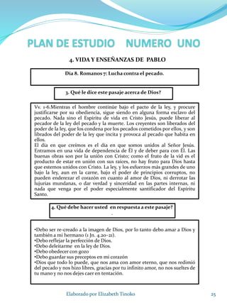 25Elaborado por Elizabeth Tinoko
3. Qué le dice este pasaje acerca de Dios?
Vv. 1-6.Mientras el hombre continúe bajo el pacto de la ley, y procure
justificarse por su obediencia, sigue siendo en alguna forma esclavo del
pecado. Nada sino el Espíritu de vida en Cristo Jesús, puede liberar al
pecador de la ley del pecado y la muerte. Los creyentes son liberados del
poder de la ley, que los condena por los pecados cometidos por ellos, y son
librados del poder de la ley que incita y provoca al pecado que habita en
ellos.
El día en que creímos es el día en que somos unidos al Señor Jesús.
Entramos en una vida de dependencia de Él y de deber para con Él. Las
buenas obras son por la unión con Cristo; como el fruto de la vid es el
producto de estar en unión con sus raíces, no hay fruto para Dios hasta
que estemos unidos con Cristo. La ley, y los esfuerzos más grandes de uno
bajo la ley, aun en la carne, bajo el poder de principios corruptos, no
pueden enderezar el corazón en cuanto al amor de Dios, ni derrotar las
lujurias mundanas, o dar verdad y sinceridad en las partes internas, ni
nada que venga por el poder especialmente santificador del Espíritu
Santo.
4. Qué debe hacer usted en respuesta a este pasaje?
.
•Debo ser re-creado a la imagen de Dios, por lo tanto debo amar a Dios y
también a mi hermano (1 Jn. 4.20–21).
•Debo reflejar la perfección de Dios.
•Debo deleitarme en la ley de Dios.
•Debo obedecer con gozo
•Debo guardar sus preceptos en mi corazón
•Dios que todo lo puede, que nos ama con amor eterno, que nos redimió
del pecado y nos hizo libres, gracias por tu infinito amor, no nos sueltes de
tu mano y no nos dejes caer en tentación.
4. VIDA Y ENSEÑANZAS DE PABLO
Día 8. Romanos 7: Lucha contra el pecado.
 