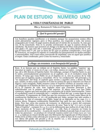1. Qué le gusta del pasaje?
Los hombres pueden justificarse a sí mismos aunque las acusaciones contra ellos
estén plenamente vigentes; pero si Dios justifica, eso responde a todo. Así somos
asegurados por Cristo. Él pagó nuestra deuda por el mérito de su muerte. Sí, más que
eso, Él ha resucitado. Esta es la prueba convincente de que la justicia divina fue
satisfecha. De manera que tenemos un Amigo a la diestra de Dios; toda potestad le ha
sido dada a Él, que está allí, e intercede. ¡Creyente!; ¡dice tu alma dentro de ti, ¡oh,
que Él fuera mío! Y ¡oh, que yo fuera de Él! ¡que yo pudiese complacerle y vivir para
Él! Entonces, no juegues tu espíritu ni confundas tus pensamientos en dudas estériles
e interminables, sino como estás convencido de impiedad, cree en aquel que justifica
al impío. Estás condenado, pero Cristo ha muerto y resucitado.
26Elaborado por Elizabeth Tinoko
4. VIDA Y ENSEÑANZAS DE PABLO
Rom. 8 es famoso por su énfasis en el Espíritu Santo. La palabra “espíritu” (gr.
pneuma) se repite 21 veces en el cap. y en todas, menos en cuatro , compare vv. 10b,
15a, 15b y 16b) denota al Espíritu Santo. Sin embargo, aunque el Espíritu Santo es, por
lo tanto, extremadamente prominente en el capítulo, no es el verdadero tema del
mismo. El tema que trata Pablo no es el Espíritu en sí, sino la certeza de la vida
eterna que el Espíritu ayuda a consolidar. De la “no condenación” del principio a la
“no separación” del final, el capítulo pasa revista a aquellos actos y dones de Dios
que, unidos, le dan a todo creyente en Cristo la certeza de que su relación con Dios es
segura y está arreglada. Pablo muestra cómo el Espíritu confiere al creyente vida (1–
13), adopción en la familia de Dios (14–17) y la esperanza segura de la gloria (18–30).
8:1–13 El Espíritu de vida. Este capítulo tiene una conexión principal y dos
subordinadas con la primera parte del anterior. El ahora pues, con que Pablo
comienza, sugiere que está sacando una conclusión de lo dicho anteriormente. Tanto
el vocabulario como el contenido del v. 1 señalan al final del cap. 5 como base de esta
conclusión. El argumento de Pablo fue que los creyentes en Cristo están libres de la
condenación (katakrima; vv. 16 y 18) producida por Adán, porque han sido unidos a
Jesucristo. Es éste el concepto que Pablo, luego de su digresión en los caps. 6 y 7,
reitera ahora: Ninguna condenación [katakrima] hay para los que están en Cristo
Jesús. Pero hay otros dos puntos de contacto: se disciernen a partir del contraste
deliberado que Pablo crea entre la situación de estar “bajo la ley” (7:7–25) y el estar
“bajo el Espíritu” , compare 8:2–4, 7), y en la elaboración que realiza en el cap. 8 de la
breve mención de “lo nuevo del Espíritu”, en 7:6b. Para el creyente en Cristo la
liberación de la condenación —la pena de muerte debida al pecado bajo el cual viven
todas las personas— se produce en virtud de nuestra unión con Cristo (5:12–21). Los
vv. 2–4 explican en mayor detalle que esta liberación fue lograda por el Dios triuno: el
Padre envía al Hijo como ofrenda por nosotros (3), sobre la base de lo cual el Espíritu
nos libera del poder del pecado y de la muerte (2), y nos asegura el completo
cumplimiento de la ley en nuestro favor (4).
2.Haga un resumen o un bosquejo del pasaje
Día 9. Romanos 8: Vida en el Espíritu.
 