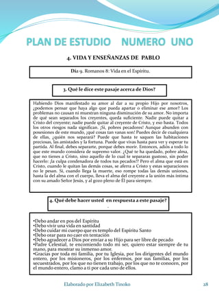 28Elaborado por Elizabeth Tinoko
3. Qué le dice este pasaje acerca de Dios?
Habiendo Dios manifestado su amor al dar a su propio Hijo por nosotros,
¿podemos pensar que haya algo que pueda apartar o eliminar ese amor? Los
problemas no causan ni muestran ninguna disminución de su amor. No importa
de qué sean separados los creyentes, queda suficiente. Nadie puede quitar a
Cristo del creyente; nadie puede quitar al creyente de Cristo, y eso basta. Todos
los otros riesgos nada significan. ¡Sí, pobres pecadores! Aunque abunden con
posesiones de este mundo, ¡qué cosas tan vanas son! Puedes decir de cualquiera
de ellas, ¿quién nos separará? Puede que hasta te saquen las habitaciones
preciosas, las amistades y la fortuna. Puede que vivas hasta para ver y esperar tu
partida. Al final, debes separarte, porque debes morir. Entonces, adiós a todo lo
que este mundo considera de supremo valor. ¿Qué te ha quedado, pobre alma,
que no tienes a Cristo, sino aquello de lo cual te separaras gustoso, sin poder
hacerlo: ¡la culpa condenadora de todos tus pecados!? Pero el alma que está en
Cristo, cuando le quitan las demás cosas, se aferra a Cristo y estas separaciones
no le pesan. Sí, cuando llega la muerte, eso rompe todas las demás uniones,
hasta la del alma con el cuerpo, lleva el alma del creyente a la unión más íntima
con su amado Señor Jesús, y al gozo pleno de Él para siempre.
4. Qué debe hacer usted en respuesta a este pasaje?
.
•Debo andar en pos del Espíritu
•Debo vivir una vida en santidad
•Debo cuidar mi cuerpo que es templo del Espíritu Santo
•Debo orar para no caer en tentación
•Debo agradecer a Dios por enviar a su Hijo para ser libre de pecado
•Padre Celestial, te encomiendo todo mi ser, quiero estar siempre de tu
mano, para mostrar su inmenso amor.
•Gracias por toda mi familia, por tu Iglesia, por los dirigentes del mundo
entero, por los misioneros, por los enfermos, por sus familias, por los
secuestrados, por los que no tienen trabajo, por los que no te conocen, por
el mundo entero, clamo a ti por cada uno de ellos.
4. VIDA Y ENSEÑANZAS DE PABLO
Día 9. Romanos 8: Vida en el Espíritu.
 