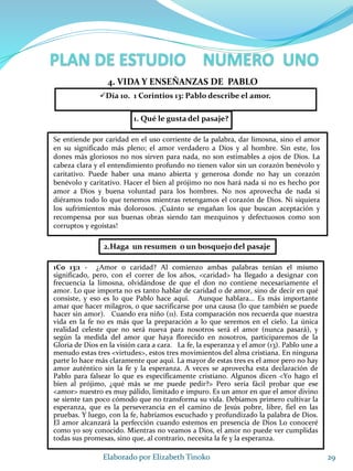 1. Qué le gusta del pasaje?
29Elaborado por Elizabeth Tinoko
4. VIDA Y ENSEÑANZAS DE PABLO
Se entiende por caridad en el uso corriente de la palabra, dar limosna, sino el amor
en su significado más pleno; el amor verdadero a Dios y al hombre. Sin este, los
dones más gloriosos no nos sirven para nada, no son estimables a ojos de Dios. La
cabeza clara y el entendimiento profundo no tienen valor sin un corazón benévolo y
caritativo. Puede haber una mano abierta y generosa donde no hay un corazón
benévolo y caritativo. Hacer el bien al prójimo no nos hará nada si no es hecho por
amor a Dios y buena voluntad para los hombres. No nos aprovecha de nada si
diéramos todo lo que tenemos mientras retengamos el corazón de Dios. Ni siquiera
los sufrimientos más dolorosos. ¡Cuánto se engañan los que buscan aceptación y
recompensa por sus buenas obras siendo tan mezquinos y defectuosos como son
corruptos y egoístas!
Día 10. 1 Corintios 13: Pablo describe el amor.
2.Haga un resumen o un bosquejo del pasaje
1Co 13:1 - ¿Amor o caridad? Al comienzo ambas palabras tenían el mismo
significado, pero, con el correr de los años, <caridad> ha llegado a designar con
frecuencia la limosna, olvidándose de que el don no contiene necesariamente el
amor. Lo que importa no es tanto hablar de caridad o de amor, sino de decir en qué
consiste, y eso es lo que Pablo hace aquí. Aunque hablara... Es más importante
amar que hacer milagros, o que sacrificarse por una causa (lo que también se puede
hacer sin amor). Cuando era niño (11). Esta comparación nos recuerda que nuestra
vida en la fe no es más que la preparación a lo que seremos en el cielo. La única
realidad celeste que no será nueva para nosotros será el amor (nunca pasará), y
según la medida del amor que haya florecido en nosotros, participaremos de la
Gloria de Dios en la visión cara a cara. La fe, la esperanza y el amor (13). Pablo une a
menudo estas tres <virtudes>, estos tres movimientos del alma cristiana. En ninguna
parte lo hace más claramente que aquí. La mayor de estas tres es el amor pero no hay
amor auténtico sin la fe y la esperanza. A veces se aprovecha esta declaración de
Pablo para falsear lo que es específicamente cristiano. Algunos dicen <Yo hago el
bien al prójimo, ¿qué más se me puede pedir?> Pero sería fácil probar que ese
<amor> nuestro es muy pálido, limitado e impuro. Es un amor en que el amor divino
se siente tan poco cómodo que no transforma su vida. Debíamos primero cultivar la
esperanza, que es la perseverancia en el camino de Jesús pobre, libre, fiel en las
pruebas. Y luego, con la fe, habríamos escuchado y profundizado la palabra de Dios.
El amor alcanzará la perfección cuando estemos en presencia de Dios Lo conoceré
como yo soy conocido. Mientras no veamos a Dios, el amor no puede ver cumplidas
todas sus promesas, sino que, al contrario, necesita la fe y la esperanza.
 