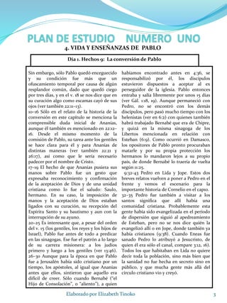 Sin embargo, sólo Pablo quedó enceguecido
y su condición fue más que un
ofuscamiento temporal por causa de algún
resplandor común, dado que quedó ciego
por tres días, y en el v. 18 se nos dice que en
su curación algo como escamas cayó de sus
ojos (ver también 22:11–13).
10–16 Sólo en el relato de la historia de la
conversión en este capítulo se menciona la
comprensible duda inicial de Ananías,
aunque él también es mencionado en 22:12–
16. Desde el mismo momento de la
comisión de Pablo, su tarea ante los gentiles
se hace clara para él y para Ananías de
distintas maneras (ver también 22:21 y
26:17), así como que le sería necesario
padecer por el nombre de Cristo.
17–19 El hecho de que Ananías pusiera sus
manos sobre Pablo fue un gesto que
expresaba reconocimiento y confirmación
de la aceptación de Dios y de una unidad
cristiana como lo fue el saludo: Saulo,
hermano. En su caso, la imposición de
manos y la aceptación de Dios estaban
ligados con su curación, su recepción del
Espíritu Santo y su bautismo y aun con la
interrupción de su ayuno.
20–25 Es interesante que, a pesar del orden
del v. 15 (los gentiles, los reyes y los hijos de
Israel), Pablo fue antes de todo a predicar
en las sinagogas. Ese fue el patrón a lo largo
de su carrera misionera: a los judíos
primero y luego a los gentiles (ver 13:46).
26–30 Aunque para la época en que Pablo
fue a Jerusalén había sido cristiano por un
tiempo, los apóstoles, al igual que Ananías
antes que ellos, sintieron que aquello era
difícil de creer. Sólo cuando Bernabé (“el
Hijo de Consolación”, o “aliento”), a quien
habíamos encontrado antes en 4:36, se
responsabilizó por él, los discípulos
estuvieron dispuestos a aceptar al ex
perseguidor de la iglesia. Pablo entonces
entraba y salía libremente por unos 15 días
(ver Gál. 1:18, 19). Aunque permaneció con
Pedro, no se encontró con los demás
discípulos, pero pasó mucho tiempo con los
helenistas (ver en 6:2) con quienes también
habrá trabajado Bernabé que era de Chipre,
y quizá en la misma sinagoga de los
Libertos mencionada en relación con
Esteban (6:9). Como ocurrió en Damasco,
los opositores de Pablo pronto procuraban
matarle y por su propia protección los
hermanos lo mandaron lejos a su propio
país, de donde Bernabé lo traería de vuelta
según 11:25.
9:32-43 Pedro en Lida y Jope. Estos dos
breves relatos vuelven a poner a Pedro en el
frente y vemos el escenario para la
importante historia de Cornelio en el cap10.
32–35 Pedro fue también a visitar a los
santos significa que allí había una
comunidad cristiana. Probablemente esta
gente había sido evangelizada en el período
de dispersión que siguió al apedreamiento
de Esteban, pero no se nos dice quién la
evangelizó allí o en Jope, donde también ya
había cristianos (9:38). Cuando Eneas fue
sanado Pedro lo atribuyó a Jesucristo, de
quien él era sólo el canal, compare 3:12, 16).
Todos los que habitaban en Lida no quiere
decir toda la población, sino más bien que
la sanidad no fue hecha en secreto sino en
público, y que mucha gente más allá del
círculo cristiano vio y creyó.
3Elaborado por Elizabeth Tinoko
4. VIDA Y ENSEÑANZAS DE PABLO
Día 1. Hechos 9: La conversión de Pablo
 