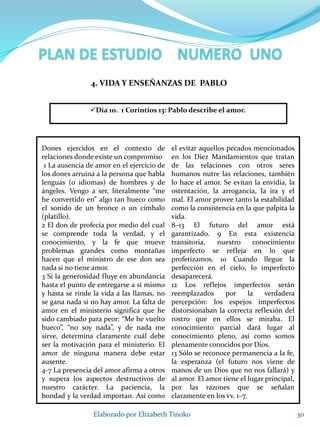 Dones ejercidos en el contexto de
relaciones donde existe un compromiso
1 La ausencia de amor en el ejercicio de
los dones arruina a la persona que habla
lenguas (o idiomas) de hombres y de
ángeles. Vengo a ser, literalmente “me
he convertido en” algo tan hueco como
el sonido de un bronce o un címbalo
(platillo).
2 El don de profecía por medio del cual
se comprende toda la verdad, y el
conocimiento, y la fe que mueve
problemas grandes como montañas
hacen que el ministro de ese don sea
nada si no tiene amor.
3 Si la generosidad fluye en abundancia
hasta el punto de entregarse a sí mismo
y hasta se rinde la vida a las llamas, no
se gana nada si no hay amor. La falta de
amor en el ministerio significa que he
sido cambiado para peor: “Me he vuelto
hueco”, “no soy nada”, y de nada me
sirve, determina claramente cuál debe
ser la motivación para el ministerio. El
amor de ninguna manera debe estar
ausente.
4-7 La presencia del amor afirma a otros
y supera los aspectos destructivos de
nuestro carácter. La paciencia, la
bondad y la verdad importan. Así como
el evitar aquellos pecados mencionados
en los Diez Mandamientos que tratan
de las relaciones con otros seres
humanos nutre las relaciones, también
lo hace el amor. Se evitan la envidia, la
ostentación, la arrogancia, la ira y el
mal. El amor provee tanto la estabilidad
como la consistencia en la que palpita la
vida.
8–13 El futuro del amor está
garantizado. 9 En esta existencia
transitoria, nuestro conocimiento
imperfecto se refleja en lo que
profetizamos. 10 Cuando llegue la
perfección en el cielo, lo imperfecto
desaparecerá.
12 Los reflejos imperfectos serán
reemplazados por la verdadera
percepción: los espejos imperfectos
distorsionaban la correcta reflexión del
rostro que en ellos se miraba. El
conocimiento parcial dará lugar al
conocimiento pleno, así como somos
plenamente conocidos por Dios.
13 Sólo se reconoce permanencia a la fe,
la esperanza (el futuro nos viene de
manos de un Dios que no nos fallará) y
al amor. El amor tiene el lugar principal,
por las razones que se señalan
claramente en los vv. 1–7.
30Elaborado por Elizabeth Tinoko
4. VIDA Y ENSEÑANZAS DE PABLO
Día 10. 1 Corintios 13: Pablo describe el amor.
 