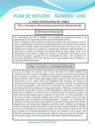 1. Qué le gusta del pasaje?
32Elaborado por Elizabeth Tinoko
4. VIDA Y ENSEÑANZAS DE PABLO
La consecuencia de todo lo hablado es el mandato de permanecer firmes y no
apartarse de la roca de la resurrección corporal del pueblo de Dios.
Este es el llamado a todo creyente en Cristo para toda su vida. Ese trabajo no será en
vano, y significará que recibirán la recompensa del Señor por el bien hecho mientras
estaban en el cuerpo cuando estén frente al trono del juicio de Cristo (2 Cor. 5:10).
Aquellos que mueren en el Señor son considerados realmente bienaventurados, ya
que cesan en su labor en el Señor y sus buenas obras los siguen (Apoc. 14:13). En el
cristianismo actual existe el peligro de investir a la expresión “vida eterna” con la
connotación pagana y griega de la in mortalidad del alma, y de considerar los
momentos presentes de la vida cristiana como oportunidades para el beneficio y
engrandecimiento personales.
2.Haga un resumen o un bosquejo del pasaje
15:12–19 Si Cristo no resucitó. Con el uso de siete “si”, Pablo explora las
consecuencias de la creencia de algunos de los cristianos de Corinto que sostenían
que el cuerpo no resucita. 12 Comienza refiriéndose nuevamente al hecho de la
resurrección de Cristo. ¿Cómo podía alguien afirmar que no existe tal cosa como la
resurrección? 13 Si, como creían los fundadores del Areópago de Atenas, la
resurrección del cuerpo era una imposibilidad en sí misma, entonces, la resurrección
de Cristo era imposible. 14 Si Cristo no ha resucitado, el evangelio es inútil y los
corintios pusieron su confianza en el lugar equivocado. 15 Más aun, el testimonio de
los apóstoles de que Dios resucitó a Cristo es fraudulento. Pero Dios no podría hacer
algo que en realidad no sucede, eso es, la resurrección de los muertos. 16 Que no
haya resurrección significa que no tenemos tal cosa como un Cristo resucitado. 17
No tener un Cristo resucitado significa que la fe de los corintios está en el lugar
equivocado y que sus pecados no están perdonados , compare v. 3). 18 Además, los
creyentes en Cristo que ahora están muertos y a quienes se había convencido de que
abandonaran sus convicciones religiosas anteriores están perdidos; sin embargo,
Pablo sí creía que aquellos que habían muerto sin Cristo estaban perdidos. 19 Si la fe
cristiana es solamente una mera panacea para esta vida, entonces, dado el costo de
ser cristiano en el mundo pluralista de Corinto, los cristianos eran la gente más
digna de conmiseración en todo el mundo. Pablo ha traído este punto de vista falso a
su conclusión lógica. Si no hay resurrección del cuerpo, deberían abandonar la fe.
Día 11. 1 Corintios 15: Pensamientos acerca de la vida del más allá.
 