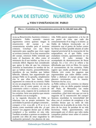 15:29-34 Resurrección, bautismo cristiano y
ministerio. Pablo acumula nuevos
argumentos contra quienes niegan la
resurrección del cuerpo y sus
consecuencias actuales para el accionar
cristiano. Concluye con una firme
reprensión para aquellos que viven según
su errónea creencia. Si no hay resurrección
del cuerpo, entonces Pablo entiende que
tanto el bautismo de ellos como el
ministerio de él son inútiles. 29 Este es un
versículo difícil. Algunos han considerado
que apoya la idea de que los cristianos
corintios se bautizaban en nombre de los
que ya habían muerto, presumiblemente,
miembros de sus familias que habían
fallecido. Además, han argumentado que
aunque Pablo no lo aprueba, simplemente
cita lo que ellos han hecho, como
argumento en contra de su creencia. Pablo
no era un pragmático. Eso no tiene mucha
relación con él como pastor, ni con su
comentario crítico e incisivo, a través de
toda esta carta, respecto de la conducta de
los corintios. Sería una práctica que estaría
en conflicto con su evangelio.
30 La segunda discusión de Pablo se
relaciona con su propio ministerio. Sus
actividades lo ponían en peligro constante ,
compare 2 Cor. 11:23–28). 31 El se ve a sí
mismo como muriendo cada día. ¿A qué
muere? Los paganos decían que se debía
complacer a los sentidos en esta vida.
También acusaban a quienes no estaban de
acuerdo con ellos de estar negándose la
realización personal y los placeres de esta
vida. Pablo parece argumentar, a la luz de
ese punto de vista, que cada día
conscientemente él se niega a sí mismo. 32
Habla de haberse involucrado en el
ministerio aun al punto de luchar contra
las fieras en Efeso (posible alusión al culto
imperial provincial de la veneración de los
emperadores, en el que Pablo, como
ciudadano romano, aparentemente se vio
envuelto). El culto siempre iba
acompañado de demostraciones de fieras
salvajes. En 2 Cor. 1:8–11 se refiere a las
dificultades que vivió en Efeso. En cuanto
al razonamiento de los corintios, Pablo
sugiere que estaba perdiendo el tiempo.
Debería vivir como los paganos que
argumentaban que todos debían comer,
beber y disfrutar el cuerpo porque esos
placeres terminarían con la muerte.
Entonces cita Isa. 22:13.
33 Pablo ordena a los corintios no dejarse
engañar y cita un dicho popular tomado
del Thais, de Menandro: Las malas
compañías corrompen las buenas
costumbres. ¿Qué tiene esto que ver con la
negación de la resurrección del cuerpo?
Quienes enseñaban la inmortalidad del
alma con el corolario de complacer a los
sentidos decían que su estilo de vida
hedonista era la prueba de su éxito. Era la
ética de los ricos. Se jactaban de su vida
licenciosa. Pablo, aparentemente, está
preocupado por el efecto que tales malas
compañías podrían tener sobre el carácter
del cristiano.
33Elaborado por Elizabeth Tinoko
4. VIDA Y ENSEÑANZAS DE PABLO
Día 11. 1 Corintios 15: Pensamientos acerca de la vida del más allá.
 