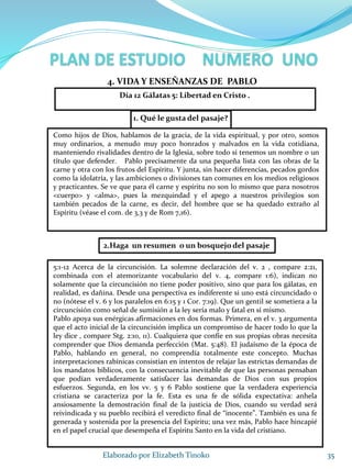 1. Qué le gusta del pasaje?
35Elaborado por Elizabeth Tinoko
4. VIDA Y ENSEÑANZAS DE PABLO
Como hijos de Dios, hablamos de la gracia, de la vida espiritual, y por otro, somos
muy ordinarios, a menudo muy poco honrados y malvados en la vida cotidiana,
manteniendo rivalidades dentro de la Iglesia, sobre todo si tenemos un nombre o un
título que defender. Pablo precisamente da una pequeña lista con las obras de la
carne y otra con los frutos del Espíritu. Y junta, sin hacer diferencias, pecados gordos
como la idolatría, y las ambiciones o divisiones tan comunes en los medios religiosos
y practicantes. Se ve que para él carne y espíritu no son lo mismo que para nosotros
<cuerpo> y <alma>, pues la mezquindad y el apego a nuestros privilegios son
también pecados de la carne, es decir, del hombre que se ha quedado extraño al
Espíritu (véase el com. de 3,3 y de Rom 7,16).
2.Haga un resumen o un bosquejo del pasaje
5:1-12 Acerca de la circuncisión. La solemne declaración del v. 2 , compare 2:21,
combinada con el atemorizante vocabulario del v. 4, compare 1:6), indican no
solamente que la circuncisión no tiene poder positivo, sino que para los gálatas, en
realidad, es dañina. Desde una perspectiva es indiferente si uno está circuncidado o
no (nótese el v. 6 y los paralelos en 6:15 y 1 Cor. 7:19). Que un gentil se sometiera a la
circuncisión como señal de sumisión a la ley sería malo y fatal en sí mismo.
Pablo apoya sus enérgicas afirmaciones en dos formas. Primera, en el v. 3 argumenta
que el acto inicial de la circuncisión implica un compromiso de hacer todo lo que la
ley dice , compare Stg. 2:10, 11). Cualquiera que confíe en sus propias obras necesita
comprender que Dios demanda perfección (Mat. 5:48). El judaísmo de la época de
Pablo, hablando en general, no comprendía totalmente este concepto. Muchas
interpretaciones rabínicas consistían en intentos de relajar las estrictas demandas de
los mandatos bíblicos, con la consecuencia inevitable de que las personas pensaban
que podían verdaderamente satisfacer las demandas de Dios con sus propios
esfuerzos. Segunda, en los vv. 5 y 6 Pablo sostiene que la verdadera experiencia
cristiana se caracteriza por la fe. Esta es una fe de sólida expectativa: anhela
ansiosamente la demostración final de la justicia de Dios, cuando su verdad será
reivindicada y su pueblo recibirá el veredicto final de “inocente”. También es una fe
generada y sostenida por la presencia del Espíritu; una vez más, Pablo hace hincapié
en el papel crucial que desempeña el Espíritu Santo en la vida del cristiano.
Día 12 Gálatas 5: Libertad en Cristo .
 