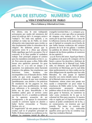 Por último, esta fe está trabajando
activamente por medio del ministerio del
amor (el verbo gr. del v. 6, energeo, actúa o
“trabajo”). “En toda esta epístola, y en
realidad en todas las de Pablo, no existe
afirmación más importante para revelar su
idea fundamental sobre la naturaleza de la
religión” No debemos pensar que la
oposición entre fe y obras que plantea
Pablo signifique que la fe sea pasiva. Por el
contrario, la fe hace posible el verdadero
trabajo. Este principio prepara el camino
para los mandatos contenidos en los vv. 13–
26. Pero antes de pasar a ellos, Pablo debe
lanzar otra apelación personal. En gran
parte, los vv. 7–12 son un ataque a la
oposición. Los judaizantes están haciendo
tropezar a los gálatas. Sus enseñanzas, que
funcionan como levadura, son
incompatibles con el llamado divino. Pablo
confía en que serán juzgados y hasta
pronuncia el deseo de que sean mutilados
(posiblemente, una alusión a las prácticas
de mutilación de los paganos en Asia
Menor, pero muy posiblemente, también,
una referencia a la castración, la cual,
dicho sea de paso, descalificaba a los
hombres judíos para el servicio como
sacerdotes). En el v. 11 también se defiende
de la aparente acusación de ser
incongruente, y de apoyar la circuncisión
cuando le conviene (quizá en alusión a
haber hecho circuncidar a Timoteo;
Hechos. 16:1–3).
El “negativismo” de este pasaje no debería
ocultar cuál es el propósito principal de
Pablo. El desea expresar su confianza en los
gálatas. La respuesta inicial de ellos al
evangelio (corríais bien, v. 7, compare 4:13–
16) lo anima a creer que ellos no pensarán
de ninguna otra manera (10). La única
razón por la que han vacilado es a causa de
la influencia externa de los judaizantes, así
que el Apóstol se consuela con el hecho de
que había buenas evidencias del carácter
genuino de la fe de los gálatas. ( también
las palabras de aliento de Hebreos 6:9–12
después de las firmes palabras al comienzo
de ese capítulo.)
5:13-26 Acerca del amor. Aquel que llamó a
los gálatas en la gracia (8, compare 1:6) los
llamó a ejercer los derechos y disfrutar de
las bendiciones de la libertad (13a). Pablo
sabe, no obstante, que la libertad puede
convertirse en libertinaje, por lo cual debe
dejar perfectamente en claro cuáles son las
altas obligaciones de aquellos que han sido
liberados. En este pasaje el Apóstol
describe con cierto detalle tanto el abuso
de la libertad como su uso correcto.
Finalmente, nótese cómo este pasaje nos
ayuda a comprender un poco mejor la
enseñanza de Pablo sobre la ley. Aunque
anteriormente pronunció durísimas
palabras sobre el uso de la ley como medio
para ganar la herencia, no cuestiona su
valor como revelación de lo que es la
voluntad de Dios para nosotros. Si nuestra
vida es regida por el Espíritu, no estamos
sujetos al poder condenatorio de la ley, y
en consecuencia, no tenemos por qué
temerle. Por tanto, es correcto que
“cumplamos” la ley (14), realizando
aquellos actos que la ley no condena (23).
Aquí hay verdadera libertad.
36Elaborado por Elizabeth Tinoko
4. VIDA Y ENSEÑANZAS DE PABLO
Día 12 Gálatas 5: Libertad en Cristo .
 