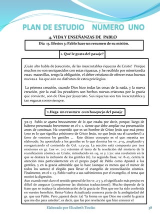 1. Qué le gusta del pasaje?
38Elaborado por Elizabeth Tinoko
4. VIDA Y ENSEÑANZAS DE PABLO
¡Cuán alto habla de Jesucristo, de las inescrutables riquezas de Cristo! Porque
muchos no son enriquecidos con estas riquezas, y he recibido por misericordia
estas maravillas, tengo la obligación, el deber cristiano de ofrecer estas buenas
nuevas a los que aún no disfrutan de estos privilegios.
La primera creación, cuando Dios hizo todas las cosas de la nada, y la nueva
creación, por la cual los pecadores son hechos nuevas criaturas por la gracia
que convierte, son de Dios por Jesucristo. Sus riquezas son tan inescrutables y
tan seguras como siempre.
2.Haga un resumen o un bosquejo del pasaje
3:2-13 Pablo se aparta bruscamente de lo que estaba por decir, porque, luego de
haberse presentado brevemente en el v. 1, siente que debe ampliar esa presentación
antes de continuar. Ha sostenido que es un hombre de Cristo Jesús que está preso
(¡eso es lo que significa prisionero de Cristo Jesús, no que Jesús sea el carcelero!) a
favor de vosotros los gentiles … Este último concepto es el que necesita ser
elaborado. Su apostolado a los gentiles es lo que domina los vv. 2–13, ampliando y
reorganizando el contenido de Col. 1:23–29. La sección está compuesta por tres
oraciones en gr. Los vv. 2–7 retoman el tema de la revelación del misterio de la
reunificación cósmica en Cristo, introducido en 1:9, 10 y 2:20: una revelación en la
que se destaca la inclusión de los gentiles (6). La segunda frase, vv. 8–12, centra la
atención más particularmente en el propio papel de Pablo como Apóstol a los
gentiles, y en la gracia admirable que lo hace (aunque es menos que el menor de
todos los santos) el elegido para llevar el evangelio de reconciliación cósmica.
Finalmente, en el v. 13, Pablo vuelve a sus sufrimientos por el evangelio, el tema que
motivó la digresión.
Aun cuando esté claro el sentido general de los vv. 2 y 3, el significado más preciso es
difícil de asegurar (¡compárense las distintas traducciones!). Mucho depende de la
frase que se traduce la administración de la gracia de Dios que me ha sido conferida
en vuestro beneficio. Reina-Valera Actualizada conserva parte de la ambigüedad del
gr. que usa Pablo. Pero ¿querrá decir: (a) “la forma en que Dios me confió la gracia
que me dio para ustedes”, es decir, que fue por revelación que hizo conocer el
Día 13. Efesios 3: Pablo hace un resumen de su misión.
 