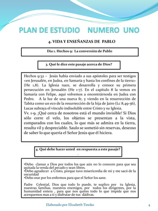 4Elaborado por Elizabeth Tinoko
3. Qué le dice este pasaje acerca de Dios?
Hechos 9:32 – Jesús había enviado a sus apóstoles para ser testigos
<en Jerusalén, en Judea, en Samaría y hasta los confines de la tierra>
(He 1,8). La Iglesia nace, se desarrolla y conoce su primera
persecución en Jerusalén (He 1-7). En el capítulo 8 la vemos en
Samaría con Felipe, aquí volvemos a encontrárnosla en Judea con
Pedro. A la luz de una nueva fe, y viendo en la resurrección de
Tabita como un eco de la resurrección de la hija de Jairo (Lc 8,49-56),
Lucas subraya el vínculo indisoluble entre Cristo y su Iglesia.
Vv. 1-9. ¡Qué cerca de nosotros está el mundo invisible! Si Dios
sólo corre el velo, los objetos se presentan a la vista,
comparados con los cuales, lo que más se admira en la tierra,
resulta vil y despreciable. Saulo se sometió sin reservas, deseoso
de saber lo que quería el Señor Jesús que él hiciera.
4. Qué debe hacer usted en respuesta a este pasaje?
.
•Debo clamar a Dios por todos los que aún no lo conocen para que sea
quitada la venda del pecado y sean libres.
•Debo agradecer a Cristo, porque tuvo misericordia de mi y me sacó de la
oscuridad
•Debo orar por los enfermos para que el Señor los sane.
Padre Celestial, Dios que todo lo puede, te suplico por tu Iglesia,
nuestras familias, nuestros enemigos, por todos los dirigentes, por la
humanidad entera , para que nos quites todo lo que impida que nos
acerquemos mas a ti y disfrutar de tus dádivas.
Día 1. Hechos 9: La conversión de Pablo
4. VIDA Y ENSEÑANZAS DE PABLO
 