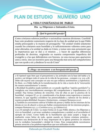 1. Qué le gusta del pasaje?
41Elaborado por Elizabeth Tinoko
4. VIDA Y ENSEÑANZAS DE PABLO
Como cristianos solemos justificar o racionalizar nuestras divisiones. Cranfield
hace este prudente comentario respecto de la clase de unidad por la que Pablo
estaba preocupado y la manera de proseguirla: “Tal unidad vendrá solamente
cuando los cristianos sean humildes y lo suficientemente valientes como para
estar aferrados a la unidad ya dada en Cristo, y tomar esto más seriamente que
la importancia que se dan a sí mismos … y hacer de aquellas diferencias
profundas de doctrina, originadas en nuestra comprensión imperfecta del
evangelio y a las que defendemos con bravura, no una excusa para apartarnos
unos a otros, sino un incentivo para una búsqueda más seria del compañerismo
que nos ayude a oír y obedecer la voz de Cristo”
2.Haga un resumen o un bosquejo del pasaje
2 El Apóstol supo bien que el pensamiento y las actitudes son la base del habla y la
acción y así dirigen todo el curso de la vida de las personas , compare 2:5; 3:15; 4:8).
Debe sub rayarse este concepto en una era que enfatiza sentimientos y experiencia.
En Rom. 12:2 Pablo habla de la transformación de la vida a través de la “renovación
de vuestro entendimiento” o mente.
3 Rivalidad (la palabra usada también en 1:17 puede significar “espíritu partidario”) y
vanagloria son inevitablemente enemigos del compañerismo e impedimentos a la
unidad. Hay formas realistas de vencerlos. Una de ellas es por la práctica de la
humildad , compare Ef. 4:1–3), considerando a los demás como superiores a vosotros
mismos, lo que significa considerar las potencialidades y talentos de los demás y
nuestra propia debilidad, fracasos y limitaciones , compare Romanos 12:10).
4 También es conveniente cultivar el hábito de pensar y hablar de los intereses de los
demás en vez de aburrir a otros por hablar constantemente de los intereses propios ,
compare Romanos 15:2, 3; 1 Corintios 10:24, 33; Gálatas 6:2).
2:5-11 El ejemplo de Cristo. La mejor forma en la que Pablo alienta a los filipenses a
vivir en humildad, y así tener verdadero compañerismo y unidad, es el recordarles el
ejemplo de Cristo. Como habla de la humillación que Jesús aceptó y luego su
exaltación como Señor de todo, quizás usando un himno cristiano primitivo ,
tenemos una declaración de fe muy importante de la iglesia primitiva en relación
con la verdadera humanidad y deidad de Cristo. Para comprenderla necesitamos
prestar atención a las palabras específicas que son utilizadas en ella.
Día 14. Filipenses 2: Imitando a Cristo.
 