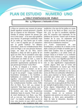 5 Haya en vosotros esta manera de pensar
puede significar actitud personal o aquella
que se expresa en las relaciones. “Tengan
ustedes la misma manera de pensar que
tuvo Cristo Jesús” . 6 Se usan aquí palabras
muy fuertes. El participio existiendo viene
de un verbo gr. más fuerte que el verbo
“ser”; y éste es seguido por un sustantivo
que se puede traducir “en idéntica
naturaleza”. Jesús era verdaderamente Dios
antes de llegar a ser una persona humana.
Luego, sin dejar de ser Dios, estuvo
dispuesto a dejar de lado la gloria de ser
igual con Dios. No lo consideró como algo
a qué aferrarse . Hay quizá un contraste
intencional con Adán en Gén. 3, como la
tentación a la que cedió que fue la de
pretender egoístamente apoderarse de lo
que pensó que lo haría “como Dios”.
7, 8 Así, se despojó a sí mismo. Lit.
significa “se vació a sí mismo”, no de su
deidad, sino de su gloria, o “hizo a un lado
lo que le era propio” . Luego, cuando dice
haciéndose semejante a los hombres; y
hallándose en condición de hombre no
significa meramente similitud sin la
realidad de nuestra naturaleza humana. El
fue verdaderamente hombre, como Pablo
dice en Rom. 8:3 y Gál. 4:4, aunque la
expresión “deja lugar para pensar que la
semejanza humana no es toda la historia” .
Se inclinó aun más bajo haciéndose
obediente hasta la muerte. Vivió una vida
de total obediencia (ver Rom. 5:19; Heb.
5:8, 9; 10:5–14), “por obediencia fue a la
cruz” . La muerte, incluso, fue muerte de
cruz, una muerte en que sufrió un dolor
inimaginable y una vergüenza total, una
maldición a los ojos de los judíos en razón
de lo que la ley decía en Deut. 21:23 (ver
Gál. 3:13). Lo que la crucifixión significó
para los romanos está expresado en las
palabras de Cicerón: “Lejano esté el mismo
nombre de la cruz, no solamente del
cuerpo, sino aun de la mente, los ojos y los
oídos de los ciudadanos romanos.”
9–11 Como consecuencia de esta
humillación y sacrificio de sí mismo, le fue
dado a Jesús por el Padre el nombre que es
sobre todo nombre. Esto no significa un
nombre específico o un título como tal,
aunque “Jesús es el Señor” es la confesión
cristiana más correcta y propia , compare
Rom. 10:9; 1 Cor. 12:3). Significa que Dios lo
exaltó hasta lo sumo, al máximo honor, y
esto es más significativo (especialmente
cuando alguno diría que el Cristo del
Nuevo Testamento es menor que Dios)
para comprender que en los vv. 10, 11 las
palabras que están utilizadas en Isa. 45:23
acerca de Dios son utilizadas refiriéndose a
Jesús, para expresar su honor, gobierno y
autoridad por sobre toda la creación ,
compare Ef. 1:20–22; 4:8–10; Apoc. 5:13).
Finalmente, sin embargo, necesitamos
notar que esto es para gloria de Dios Padre,
por ejemplo la gloria dada a Cristo no es en
forma alguna independiente de la del
Padre, compare 1 Cor. 15:28). Todas estas
tremendas declaraciones, debemos
recordar, tienen en su contexto el
propósito más práctico en relación con los
filipenses, es decir, para persuadirles a
dejar de lado la desunión, discordia y
ambición personal.
42Elaborado por Elizabeth Tinoko
4. VIDA Y ENSEÑANZAS DE PABLO
Día 14. Filipenses 2: Imitando a Cristo.
 