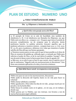 43Elaborado por Elizabeth Tinoko
3. Qué le dice este pasaje acerca de Dios?
12 El ejemplo de Cristo no es solo de humildad, sino también de
obediencia (v. 8). A tal obediencia son llamados los filipenses, sea que
Pablo esté con ellos o no , compare 1:27). Ocupaos aquí tiene el sentido de
procurar cumplimiento, no de ocuparse para la salvación. Jamás
podríamos hacerlo. La palabra salvación (rescate) significa que no
podemos salvarnos a nosotros mismos , compare Juan 15:4, 5; 1 Cor. 15:10;
Ef. 2:5, 8), pero sí podemos y debemos vivir vidas que muestren el poder
salvífico de Dios del que nos hemos apropiado.
13 Tenemos nuestra parte en esto, pero lo que lo hace posible es el obrar de
Dios en nosotros (la palabra gr. utilizada aquí y a menudo por Pablo para
referirse al poder de Dios, es de la cual deriva la palabra “energía”). Dios
nos da tanto el deseo como la fuerza para hacer lo que le agrada a él.
14 Más aun, no es sólo lo que se hace lo que cuenta, sino el espíritu con el
que lo realizamos; “háganlo todo sin murmuraciones ni discusiones”. Esto
tiene una constante aplicación a la vida y al servicio cristianos.
4. Qué debe hacer usted en respuesta a este pasaje?
.
•Debo orar para no caer en las murmuraciones, discusiones
•Debo pedir la dirección del Espíritu Santo en mi vida para hacer su
voluntad
•Debo clamar sabiduría y santidad
•Debo agradecerle a Dios todos los días de mi vida , porque murió por mi
pecado y me ha hecho libre.
•Debo buscar la unidad, tanto en la iglesia , en mi casa, en mi trabajo y
donde vaya
•Padre gracias por tu Palabra, que nos instruye, nos levanta y nos da
nuevas fuerzas para seguir adelante.
4. VIDA Y ENSEÑANZAS DE PABLO
Día 14. Filipenses 2: Imitando a Cristo.
 