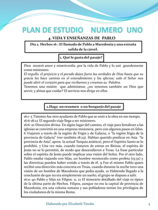 1. Qué le gusta del pasaje?
Dios mostró amor y misericordia ,por la vida de Pablo y lo usó grandemente
como misionero.
El orgullo, el prejuicio y el pecado dejan fuera las verdades de Dios hasta que su
gracia les hace camino en el entendimiento y los afectos; solo el Señor nos
puede abrir el corazón para que recibamos y creamos su Palabra.
Tenemos una misión que administrar, ¿no tenemos también un Dios que
servir, y almas que cuidar? El servicio nos dirige en ellos.
5Elaborado por Elizabeth Tinoko
Día 2. Hechos 16 : El llamado de Pablo a Macedonia y una extraña
salida de la cárcel.
4. VIDA Y ENSEÑANZAS DE PABLO
16:1–5 Timoteo fue otro ayudante de Pablo que se unió a la obra en ese tiempo.
16:6-18:22 El segundo viaje llega a ser misionero.
16:6–10 Dirección divina. En algún lugar del camino, el viaje para fortalecer a las
iglesias se convirtió en una empresa misionera, pero con algunos pasos en falso.
6 Viajaron a través de la región de Frigia y de Galacia, o “la región frigia de la
provincia de Galacia” (ver también 18:23). Habían querido predicar en Asia “la
provincia de Asia”, aprox. la actual Turquía asiática), pero el Espíritu Santo se lo
prohibió. 7 Una vez más, cuando trataron de entrar en Bitinia, el espíritu de
Jesús no se lo permitió, de modo que descendieron a Troas. La frase particular
sobre el espíritu de Jesús puede implicar una visión del Señor. Por el otro lado,
Pablo estaba viajando con Silas, un hombre reconocido como profeta (15:32) y
las directivas pueden haber venido a través de él. 9 Fue el mismo Pablo quien
recibió una dirección más concreta en Troas, cuando durante la noche tuvo una
visión de un hombre de Macedonia que pedía ayuda. 10 Habiendo llegado a la
conclusión de que no era simplemente un sueño, el grupo se dispuso a salir.
16:11–40 Pablo y Silas en Filipos. 11, 12 El itinerario detallado del viaje es típico
de la última parte de Hechos. Filipos, aunque no era la capital de provincia de
Macedonia, era una colonia romana y sus pobladores tenían los privilegios de
los ciudadanos de la misma Roma.
2.Haga un resumen o un bosquejo del pasaje
 