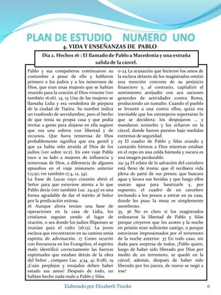 Pablo y sus compañeros continuaron su
costumbre a pesar de ello y hablaron
primero a los judíos y a los temerosos de
Dios, que eran unas mujeres que se habían
reunido para la oración al Dios viviente (ver
también 16:16). 14, 15 Una de las mujeres se
llamaba Lidia y era vendedora de púrpura
de la ciudad de Tiatira. Su nombre indica
un trasfondo de servidumbre, pero el hecho
de que tenía su propia casa y que podía
invitar a gente para alojarse en ella sugiere
que era una soltera con libertad y de
recursos. Que fuera temerosa de Dios
probablemente significa que era gentil y
que ya había sido atraída al Dios de los
judíos (ver sobre 10:2). En este viaje Pablo
tuvo a su lado a mujeres de influencia y
temerosas de Dios, a diferencia de algunos
episodios en el viaje misionero anterior
(13:50; ver también 17:4, 12, 34).
La frase de Lucas cuyo corazón abrió el
Señor para que estuviese atenta a lo que
Pablo decía (ver también Luc. 24:45) es una
forma agradable de dar el mérito al Señor
por la predicación exitosa.
16 Aunque ahora tenían una base de
operaciones en la casa de Lidia, los
cristianos seguían yendo al lugar de
oración, o sea donde los judíos filipenses se
reunían para el culto (16:13). La joven
esclava que encontraron en su camino tenía
espíritu de adivinación. 17 Como ocurrió
con frecuencia en los Evangelios, el espíritu
malo identificó correctamente las fuerzas
espirituales que estaban detrás de la obra
del Señor , compare Luc. 4:34, 41; 8:28). 19
¡Cuán perplejos y enojados deben haber
estado sus amos! Después de todo, no
habían hecho nada malo a Pablo y Silas.
0-24 La acusación que hicieron los amos de
la esclava delante de los magistrados omitió
una mención concreta de su perjuicio
financiero y, al contrario, capitalizó el
sentimiento antijudío con acu saciones
generales de actividades contra Roma,
produciendo un tumulto. Cuando el pueblo
se levantó a una contra ellos, quizá era
inevitable que los extranjeros soportaran lo
que se decidiera: los despojaron … y
mandaron azotarles y los echaron en la
cárcel, donde fueron puestos bajo medidas
extremas de seguridad.
25 El cuadro de Pablo y Silas orando y
cantando himnos a Dios mientras estaban
en el cepo en una celda húmeda y oscura es
una imagen perdurable.
29–34 El relato de la salvación del carcelero
está lleno de ironía: que él recibiera vida
plena de parte de sus presos; que buscara
agua y lavara sus heridas y que luego ellos
usaran agua para bautizarle y, por
supuesto, el cuadro de un carcelero
invitando a los presos a entrar en su casa,
donde les puso la mesa es simplemente
asombroso.
35, 36 No es claro si los magistrados
ordenaron la libertad de Pablo y Silas
porque creyeron que los azotes y la noche
en prisión eran suficiente castigo, o porque
estuvieran impresionados por el terremoto
de la noche anterior. 37 En todo caso, sin
duda para sorpresa de todos, ¡Pablo quien,
luego de haber sido liberado por Dios por
medio de un terremoto, se quedó en la
cárcel; además, después de haber sido
liberado por los jueces, de nuevo se negó a
irse!
6Elaborado por Elizabeth Tinoko
4. VIDA Y ENSEÑANZAS DE PABLO
Día 2. Hechos 16 : El llamado de Pablo a Macedonia y una extraña
salida de la cárcel.
 