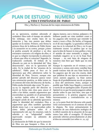 en su ignorancia, estaban adorando al
verdadero Dios todo el tiempo sin saberlo.
Sin embargo, esto estaba lejos de su
intención y hay tres puntos que deben
quedar en la mente. Primero, esto forma la
primera línea de la defensa de Pablo frente
a la acusación en su contra, porque ¿cómo
se podría acusarle de predicar a un dios
extranjero contrario a la religión de ellos, si
es que su religión incorporaba la adoración
a dioses que ellos ni conocían? Segundo, la
traducción confunde. El énfasis de la
cláusula no está en la identidad del “dios
desconocido”, sino en la ignorancia del
culto. En la ciudad de los “amantes de la
sabiduría”, Pablo puso el foco en la
ignorancia que ellos admitieron sobre la
identidad de Dios. Tercero, aunque este
primer párrafo del discurso parece tener
una orientación positiva, se debe tomar en
el contexto del resto del discurso; de hecho,
Pablo estaba diciendo algo como “Sí, pero …
24–29 La segunda parte del discurso se
movió en forma más clara para atacar el
culto a los ídolos, usando argumentos que
encontraban su paralelo en el pensamiento
y escritos judíos sobre el tema. Pablo
prosiguió yendo de su admitida ignorancia
sobre la identidad del verdadero Dios a
argumentar que ellos también ignoraban
dónde mora (24), y se equivocaban sobre
cómo debía pensarse sobre él o
representarlo (28, 29). En resumen, todo lo
referido a su “religiosidad” estaba
equivocado excepto su admisión de
ignorancia.
La declaración de Pablo de que la intención
de Dios era que busquen a Dios, si de
alguna manera, aun a tientas, palpasen y le
hallasen puede ser vista también como si
los paganos sólo tuvieran que extender la
mano y tocar a Dios. De hecho, el lenguaje
es el de una tragedia. La gramática refuerza
que ésa es la voluntad de Dios y no lo que
realmente ocurre. La palabra que se usa
para la idea de buscar es muy gráfica y tiene
el sentido de estar tentando a ciegas. El
resultado negativo se ve en la frase final:
Aunque … no está lejos de ninguno de
nosotros más bien que “dado que no está
lejos … ”
Aunque la expresión en él vivimos y nos
movemos y somos está entre comillas bien
puede tratarse más de una frase hecha de
los paganos que de una cita exacta, dado
que palabras de ese tipo se encuentran en
varios autores paganos. La frase somos
linaje de él probablemente sea de un poema
a Zeus del astrónomo Arato, aunque es
posible que Pablo haya llegado a conocerla
a través de un apologista judío. El punto del
Apóstol no es que los poetas paganos sabían
mucho sobre lo que está bien, sino que el
pensamiento y la práctica paganos eran
inconsecuentes y contradictorios en sí
mismos.
30, 31 La parte final del discurso sólo puede
verse correctamente en el contexto de toda
la disputa. No tiene primariamente la
intención de una elaboración teológica de
la difícil cuestión de la situación de los que
nunca han oído el evangelio. El discurso
pretende referirse primordialmente al altar
al dios no conocido (ver sobre vv. 22, 23).
9Elaborado por Elizabeth Tinoko
4. VIDA Y ENSEÑANZAS DE PABLO
Día 3. Hechos 17: Escenas de los viajes misioneros de Pablo
 