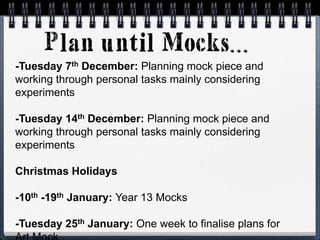 -Tuesday 7th December: Planning mock piece and
working through personal tasks mainly considering
experiments
-Tuesday 14th December: Planning mock piece and
working through personal tasks mainly considering
experiments
Christmas Holidays
-10th -19th January: Year 13 Mocks
-Tuesday 25th January: One week to finalise plans for
 