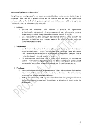 6
Comment s’impliquent les forces vives ?
L’emploi est une conséquence d’un terreau de compétitivité et d’un environnement stable, simple et
accueillant. Mais, une fois ce terreau installé dès les premiers mois de 2016, les organisations
professionnelles et les chefs d’entreprise sont prêts à se mobiliser pour accélérer la reprise de
l’emploi, au travers de plusieurs actions concrètes :
 Informer.
o Vis-à-vis des entreprises. Pour amplifier ce « choc », les organisations
professionnelles s’engagent à relayer massivement à leurs adhérents les mesures
votées afin que chaque entrepreneur soit sensibilisé, informé et motivé.
o Vis-à-vis des citoyens. Elles s’engagent également à continuer à faire connaître les
« métiers en tension » pour lesquels existent des offres d’emplois mais pas
suffisamment de candidats.
 Accompagner
o Les demandeurs d’emplois. En lien avec pôle emploi, elles proposent de mettre en
œuvre une opération : « 1 chef d’entreprise parraine 1 chômeur » pour que chaque
chef d’entreprise puisse coacher et accompagner un demandeur d’emploi dans sa
recherche. Objectif : 100 000 parrains en 2016.
o Les entrepreneurs. Généraliser dans au moins toutes les régions, les initiatives de
soutien à l’entrepreneuriat pour les jeunes, afin de les accompagner, quelle que soit
leur situation économique ou social, dans leur projet de création d’entreprise.
 S’impliquer.
o Faire connaître et mobiliser les entreprises en faveur des initiatives pour l’emploi
notamment en faveur des publics les plus éloignés, déployés par les entreprises ou
les régions afin d’inciter à leur généralisation.
o Participer auprès des exécutifs régionaux nouvellement élus au pilotage économique
de la région (quand celles-ci sont demandeuses et acceptent de s’appuyer sur les
entreprises).
 