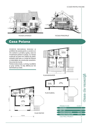 COD PRE} PROIECT D
Casedevacan]
Casa Poiana
FA}ADA PRINCIPALÅ
Dormitoare 3
PROIECT COD O-304 P
Bi + GS 1+1
Suprafa]a construit 103 mp
Suprafa]a desf[urat 235 mp
O CASÃ PENTRU FIECARE
FA}ADA LATERALÅ
11,40m
11,00 m
PLAN PARTER
PLAN MANSARDÅ
PLAN SUBSOL
Urmrind denivelarea terenului [i
profitând de acesta pentru a construi un
mic subsol cu pivni] [i garaj, casa se
`ncadreaz perfect `n peisaj. Cu terase
sus]inute pe piloni din zidrie de piatr,
aceast cas este un model de folosire
a materialelor de construc]ie caracteris-
tice zonei de munte.
Parterul este simplu, cu living, buctrie
[i grup sanitar, la etaj aflându-se trei
dormitoare [i o baie.
Buctrie
10,4 mp
GS
2,3 mp
Hol
15,4 mp
Living
24,5 mp
Pivni]
10,4 mp
Garaj
22,1 mp
Baie.
7,6 mp
Dormitor
15,4 mp
Dormitor
15,4 mp
Dormitor
17,3 mp
Hol
3,2 mp
 