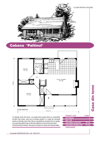 PROPUNERE
Comand: NEOPOLIS S.R.L. tel.: 330 04 47
Casedinlemn
Cabana "Paltinul"
Dormitoare 2
PROIECT COD O-604 P
Bi + GS 1
Suprafa]a construit 78 mp
Suprafa]a desf[urat 78 mp
8,00m
O CASÃ PENTRU FIECARE
O csu] mic din lemn, ce poate face parte dintr-un ansamblu
turistic mai mare, sau pur [i simplu poate fi o cas de vacan]
pentru o familie mai mic. De pe verand se accede `ntr-un spa]iu
ce cuprinde atât living-ul cât [i buctria cu locul de luat masa.
Cele dou dormitoare, fac grup compact cu baia ce le deserve[te.
Dormitor
8,2 mp
Baie
4,2 mp
Hol
Living + buctrie
16,4 mp
10,15 m
PLAN PARTER
Dormitor
12,1 mp
 