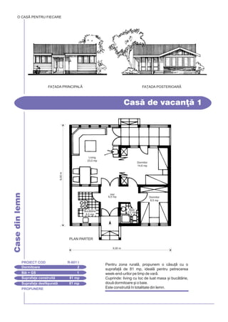 PROPUNERE
CasedinlemnO CASÃ PENTRU FIECARE
Dormitoare 2
PROIECT COD R-601 I
Bi + GS 1
Suprafa]a construit 81 mp
Suprafa]a desf[urat 81 mp
Imobil de apartamente
FA}ADA PRINCIPALÅ FA}ADA POSTERIOAR|
Cas de vacan] 1
Pentru zona rural, propunem o csu] cu o
suprafa] de 81 mp, ideal pentru petrecerea
week-end-urilor pe timp de var.
Cuprinde: living cu loc de luat masa [i buctrie,
dou dormitoare [i o baie.
Este construit `n totalitate din lemn.
9,00m
9,00 m
PLAN PARTER
Living
23,0 mp
Dormitor
8,5 mp
Dormitor
14,6 mp
Hol
6,5 mp
Buctrie
8,5 mp
Baie
3,2 mp
 