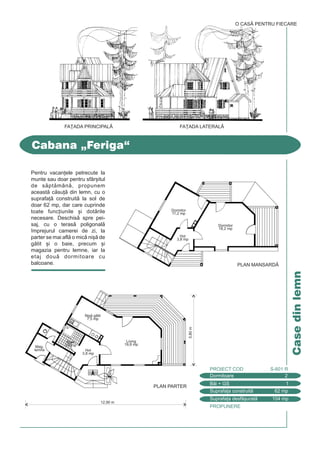 PROPUNERE
Casedinlemn
Cabana „Feriga“
Dormitoare 2
PROIECT COD S-601 R
Bi + GS 1
Suprafa]a construit 62 mp
Suprafa]a desf[urat 104 mp
O CASÃ PENTRU FIECARE
PLAN MANSARDÅ
Dormitor
18,2 mp
Dormitor
11,2 mp
Hol
3,8 mp
Pentru vacan]ele petrecute la
munte sau doar pentru sfâr[itul
de sptmân, propunem
aceast csu] din lemn, cu o
suprafa] construit la sol de
doar 62 mp, dar care cuprinde
toate func]iunile [i dotrile
necesare. Deschis spre pei-
saj, cu o teras poligonal
`mprejurul camerei de zi, la
parter se mai afl o mic ni[ de
gtit [i o baie, precum [i
magazia pentru lemne, iar la
etaj dou dormitoare cu
balcoane.
FA}ADA PRINCIPALÅ FA}ADA LATERALÅ
5,80m
12,90 m
PLAN PARTER
Living
19,8 mp
Hol
3,8 mp
Mag.
lemne
Baie
3,6 mp
Ni[ gtit
7,5 mp
 