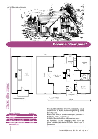 PROPUNERE
Comand: NEOPOLIS S.R.L. tel.: 330 04 47
Casedinlemn
Cabana "Gen]iana"
Dormitoare 2
PROIECT COD R-607 I
Bi + GS 1
Suprafa]a construit 110 mp
Suprafa]a desf[urat 140 mp
Construit `n totalitate din lemn, are aspectul clasic
al cabanelor de munte, foarte `ncptoare [i foarte
bine `mpr]it.
Func]iunile de zi se desf[oar `n jurul [emineului:
buctria, living-ul [i dining-ul.
Cele dou dormitoare fac corp comun cu baia.
La mansard se afl un spa]iu pentru hobby ce
poate fi amenajat cu locuri de dormit pentru copii [i
prietenii lor.
O CASÃ PENTRU FIECARE
PLAN PARTER
11,00 m
10,40m
Dormitor
12,6 mp
Dormitor
12,6 mp
Hol
Baie
4,1 mp
Living + Dining
32,2 mp
Buctrie
9,5 mp
PLAN MANSARD|
Hobby
31,0 mp
 