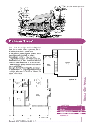PROPUNERE
Comand: NEOPOLIS S.R.L. tel.: 330 04 47
Casedinlemn
Cabana "Izvor"
Dormitoare 1
PROIECT COD R-608 I
Bi + GS 2
Suprafa]a construit 127 mp
Suprafa]a desf[urat 154mp
O CASÃ PENTRU FIECARE
Este o cas de vacan], dimensionat pentru
loturi mici de teren [i pentru bugete mici, dar ca-
re ofer confort pentru o familie mic.
Acoperi[ul este prelungit peste verand, remi-
niscen] a caselor de la ]ar, cu pridvor.
Se `ncadreaz perfect pe malul unei ape.
Living-ul este remarcabil prin dimensiunile sale,
desf[urându-se pe dou niveluri, se deschide
spre o buctrie generoas, cu loc de luat masa.
Piesa de greutate a sa o constituie [emineul dis-
pus pe una din laturi.
Deasupra dormitorului de la parter, sub acope-
ri[, se afl dispus un spa]iu ce poate fi amenajat
ca spa]iu pentru hobby, sau ca un dormitor cu
priciuri, pentru copii.
11,60m
11,80 m PLAN PARTER
Dormitor
14,4 mp
Living
35,5 mp
Baie
3,8 mp
Hol
Buctrie
14,9 mp
Spltorie
5,2 mp
Hobby
22,2 mp
Gol peste
living
Baie
3,8 mp
PLAN ETAJ
 