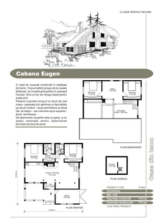 COD PRE} PROIECT C
Casedinlemn
Cabana Eugen
Dormitoare 4
PROIECT COD R-604 I
Bi + GS 2
Suprafa]a construit 110 mp
Suprafa]a desf[urat 170 mp
O CASÃ PENTRU FIECARE
PLAN MANSARDÅ
PLAN SUBSOL
O cas de vacan] construit `n totalitate
din lemn, `mprumutând prispa de la casele
]rne[ti, se `ncadreaz perfect `n peisajul
montan, fiind un loc de refugiu ideal pentru
week-end.
Parterul cuprinde living-ul cu locul de luat
masa - separate prin [emineu [i dezvoltate
pe dou niveluri - dou dormitoare [i dou
bi, iar etajul - sau mai bine spus supanta -
dou dormitoare.
De asemenea, la parter este un garaj [i un
spa]iu amenajat pentru depozitarea
lemnelor pe timp de iarn.
12,20m
11,50 m
PLAN PARTER
Baie
4,5 mp Baie
2,9 mp
Living + Dinning
47,5 mp
Garaj
15,0 mp
Dress.
3,4 mp
Hol
2,4 mp
Dormitor
11,9 mp
Dormitor
11,9 mp
Pivni]
15,0 mp
Dormitor
11,9 mp
Salon
14,0 mp
Gol peste
living + dinning
Dormitor
11,9 mp
 