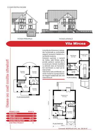 COD PRE} PROIECT E
Casecumaimulteniveluri
Dormitoare 3
PROIECT COD M-203 V
Bi + GS 2
Suprafa]a construit 95 mp
Suprafa]a desf[urat 280 mp
Vila Mircea
Comand: NEOPOLIS S.R.L. tel.: 330 04 47
O CASÃ PENTRU FIECARE
FA}ADA LATERALÅFA}ADA PRINCIPALÅ
PLAN SUBSOL
PLAN MANSARD|
Dormitor
14,0 mp
Dormitor
13,6 mp
Dormitor
19,6 mp
Baie
8,8 mp
Hol
14,0 mp
Pivni]
8,2 mp
Garaj
22,8 mp
Sal fitness
22,5 mp
Camer hobby
14,0 mp
Hol
6,0 mp
Baie
4,5 mpSas
1,9 mp
Camera de zi
37,3 mp
Hol
10,3 mp
9,00 m
PLAN PARTER
Buctrie
15,7 mp
11,50m
Locuin]a de dimensiuni reduse,
dar func]ional [i confortabil,
asigur necesarul habital al u-
nei familii moderne.
Subsolul cuprinde: o camer
de hobby, sal fitness, garaj,
pivni]; parterul: camera de zi
cu acces pe o teras, buctrie
cu cmar, baie, iar mansarda:
trei dormitoare cu ie[iri pe te-
rase [i baie.
Volumetria este echilibrat, ac-
cente moderne suprapunându-
se imaginii tradi]ionale ale unei
case de locuit.
 