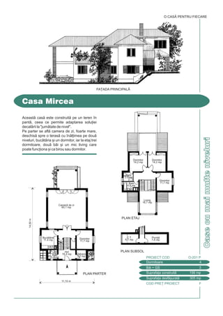 COD PRE} PROIECT F
CasecumaimulteniveluriCasecumaimulteniveluri
Aceast cas este construit pe un teren `n
pant, ceea ce permite adaptarea solu]iei
decalrii la "jumtate de nivel".
Pe parter se afl camera de zi, foarte mare,
deschis spre o teras cu `nl]imea pe dou
niveluri, buctria [i un dormitor, iar la etaj trei
dormitoare, dou bi [i un mic living care
poate func]iona [i ca birou sau dormitor.
Casa Mircea
O CASÃ PENTRU FIECARE
Dormitoare 4
PROIECT COD O-201 P
Bi + GS 3
Suprafa]a construit 156 mp
Suprafa]a desf[urat 305 mp
11,10 m
PLAN ETAJ
PLAN SUBSOL
PLAN PARTER
14,50m
Debara
3,2 mp
Dormitor
11,7 mp
Hol
18,4 mpBaie
3,2 mp
Camer de zi
60,1 mp
Buctrie
11,4 mp
Pivni]
7,8 mp
C.T.
6,1 mp
Dormitor
11,7 mp
Dormitor
14,2 mp
Dormitor
14,2 mp
Baie
3,5 mp
Baie
4,8 mp
Living
16,7 mp
FA}ADA PRINCIPALÅ
 