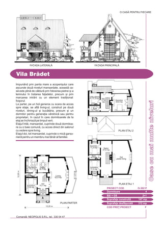 COD PRE} PROIECT F
Comand: NEOPOLIS S.R.L. tel.: 330 04 47
Casecumaimulteniveluri
Impunând prin panta mare a acoperi[ului care
ascunde dou niveluri mansardate, aceast ca-
s este plin de cldur prin folosirea pietrei [i a
lemnului `n tratarea fa]adelor, precum [i prin
marcarea intrrii cu un element tradi]ional:
foi[orul.
La parter, pe un hol generos cu scara de acces
spre etaje, se afl living-ul, construit pe dou
niveluri, dining-ul [i buctria, precum [i un
dormitor pentru genera]ia vârstnic sau pentru
proprietari, `n cazul `n care dormitoarele de la
etaj se `nchiriaz pe timpul verii.
Etajul `ntâi, mansardat, cuprinde dou dormitoa-
re cu o baie comun, cu acces direct din salonul
cu vedere spre living.
Etajul doi, tot mansardat, cuprinde o mic garso-
nier pentru un membru mai tânr al familiei.
Vila Brdet
FA}ADA LATERALÅ FA}ADA PRINCIPALÅ
Dormitoare 4
PROIECT COD O-302 P
Bi + GS 2+1
Suprafa]a construit 147 mp
Suprafa]a desf[urat 312 mp
12,20m
13,25 m
PLAN PARTER
Buctrie
14,2 mp
Dormitor
13,8 mp
Living
52,9 mp
Hol
15,1 mp
GS
2,2 mp
Dining
16,1 mp
PLAN ETAJ 1
Dormitor
11,3 mp
Dormitor
11,3 mp
Gol
peste living
Salon
37,0 mp
Baie
4,5 mp
PLAN ETAJ 2
Dormitor
23,6 mp
Hol
17,6
mp
Baie
5,7 mp
Buctrie
11,3 mp
O CASÃ PENTRU FIECARE
 