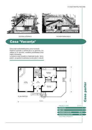 O CASÃ PENTRU FIECARE
COD PRE} PROIECT A
Caseparter
Casa "Vacan]a"
Dormitoare 1
PROIECT COD D-101 G
Bi + GS 1
Suprafa]a construit 96 mp
Suprafa]a desf[urat 96 mp
FA}ADA PRINCIPAL|FA}ADA LATERAL|
15,00 m
PLAN PARTER
8,00m
Dormitor
12,0 mp
Hol
9,0 mp
Baie
6,0mp
Living
33,0 mp
Buctrie
13,5 mp
O locuin] confortabil pentru zona montan.
Parterul cuprinde o camer de zi cu [emineu, bu-
ctrie [i un dormitor, existând posibilitatea ame-
najrii mansardei.
La exterior este finisat cu materiale locale - lemn,
piatr - ce ajut la `ncadrarea construc]iei `n natur.
 