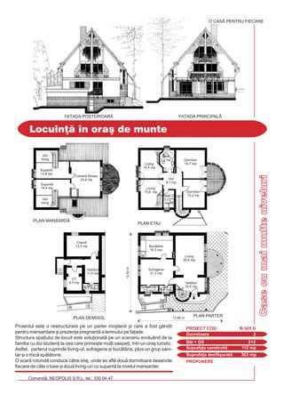 PROPUNERE
Comand: NEOPOLIS S.R.L. tel.: 330 04 47
Casecumaimulteniveluri
Locuin] #n ora[ de munte
Dormitoare 2
PROIECT COD B-305 D
Bi + GS 2+2
Suprafa]a construit 112 mp
Suprafa]a desf[urat 363 mp
Proiectul este o restructurare pe un parter mo[tenit [i care a fost gândit
pentru mansardare [i prezen]a pregnant a lemnului pe fa]ade.
Structura spa]iului de locuit este solu]ionat pe un scenariu evoluând de la
familia cu doi studen]i la cea care prime[te mul]i oaspe]i, `ntr-un ora[ turistic.
Astfel, parterul cuprinde living-ul, sufrageria [i buctria, plus un grup sani-
tar [i o mic spltorie.
O scar rotund conduce ctre etaj, unde se afl dou dormitoare deservite
fiecare de câte o baie [i dou living-uri cu supant la nivelul mansardei.
O CASÃ PENTRU FIECARE
FA}ADA POSTERIOARÅ FA}ADA PRINCIPALÅ
Living
28,8 mp
Buctrie
16,3 mp
Cram
13,4 mp
GS
6,9 mp
Vestibul
11,6 mp
CT
9,3 mp
GS
2,7 mp Spltorie
2,5 mp
Vestibul
10,5 mp
13,85 m
Camer fitness
24,6 mp
PLAN MANSARD|
PLAN DEMISOL
Dormitor
19,7 mp
Dormitor
18,8 mp
PLAN ETAJ
Dormitor
19,7 mp
Dormitor
15,2 mp
Living
14,4 mp
Baie
5,2
mp
Hol
8,1 mp
Baie
7,2 mp
Gol
living
Gol
living
Supant
13,8 mp
Supant
14,4 mp Living
15,6 mp
12,50m
Sufragerie
21,2 mp
PLAN PARTER
 
