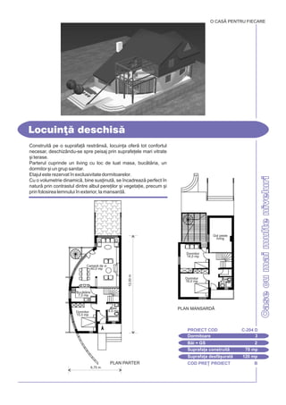 COD PRE} PROIECT B
CasecumaimulteniveluriCasecumaimulteniveluri
Construit pe o suprafa] restrâns, locuin]a ofer tot confortul
necesar, deschizându-se spre peisaj prin suprafe]ele mari vitrate
[i terase.
Parterul cuprinde un living cu loc de luat masa, buctria, un
dormitor [i un grup sanitar.
Etajul este rezervat `n exclusivitate dormitoarelor.
Cu o volumetrie dinamic, bine sus]inut, se `ncadreaz perfect `n
natur prin contrastul dintre albul pere]ilor [i vegeta]ie, precum [i
prin folosirea lemnului `n exterior, la mansard.
Locuin] deschis
O CASÃ PENTRU FIECARE
Dormitoare 3
PROIECT COD C-204 D
Bi + GS 2
Suprafa]a construit 70 mp
Suprafa]a desf[urat 120 mp
6,75 m
PLAN PARTER
12,00m
Baie
4,5 mp
Camer de zi
40,0 mp
Buctrie
7,0 mp
Dormitor
15,0 mp
PLAN MANSARD|
Dormitor
14,0 mp
Dormitor
16,0 mp
Baie
3,0 mp
Gol peste
living
 