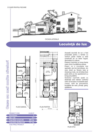 COD PRE} PROIECT J
CasecumaimulteniveluriCasecumaimulteniveluri
Locuin] de lux
Dormitoare 3
PROIECT COD O-203 P
Bi + GS 3+1
Suprafa]a construit 266 mp
Suprafa]a desf[urat 707 mp
O CASÃ PENTRU FIECARE
FA}ADA LATERALÅ
Aceast locuin] de lux a fost
proiectat pentru o familie cu
venituri peste medie [i este
construit pe un teren `ngust,
denivelat [i cu calcan.
Parterul cuprinde un living foarte
mare, birou, buctrie [i anexe.
Etajul, cu o concep]ie mai
special, are trei dormitoare, din
care dou au fiecare baia [i
dressing-ul su, iar al treilea face
parte dintr-un mic apartament cu
living [i buctrie.
Subsolul cuprinde spa]ii cu
destina]ii care mresc confortul
celor ce locuiesc `n aceast cas:
cram, sal de gimnastic,
buctrie de var, pivni], garaj,
spltorie.
10,75 m
PLAN PARTER
24,85m
Living
83,7 mp
Hol
33,0 mp
Buctrie
19,5 mp
Bibliotec
27,4 mpGaraj
30,2 mp
Cram
35,0 mp
Buc.
var
16,4
mp
Cm.
8,4
mp
Hol
6,5
mp
Pivni]
11,4 mp
C.T.
19,7 mp Spl.
5,2
mp
Sal
gimnastic
24,8 mp
GS
4,2
PLAN SUBSOL
Hol
19,1 mp
Dormitor
22,0 mp
Dormitor
17,4 mp
Dormitor
25,8 mp
Living
24,7 mp
Baie
6,8 mp
Baie
3,9
Baie
8,2
mp
PLAN ETAJ
 