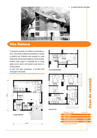 COD PRE} PROIECT B
Casedevacan]
O csu] de vacan], din zidrie `n combina]ie cu
lemn, care ofer condi]ii de cazare pentru o familie
[i prietenii si. ~nclzirea este propus cu sobe
tradi]ionale, dar se poate adapta [i o mic central.
Parterul este ocupat `n majoritate de un living,
spa]iu comun pentru to]i locatarii casei, baie [i o
mic buctrie.
La etaj sunt patru dormitoare, al cincilea fiind
amenajat `n mansard.
Vila Raluca
O CASÃ PENTRU FIECARE
7,35 m
7,60m
Dormitoare 5
PROIECT COD S-401 M
Bi + GS 1
Suprafa]a construit 56 mp
Suprafa]a desf[urat 133 mp
PLAN MANSARD$
Buctrie
4,8 mp
PLAN PARTER
Baie
3,2 mp
Living
29,4 mp
PLAN ETAJ
Dormitor
9,5 mp
Dormitor
11,0 mp
Dormitor
11,0 mp
Dormitor
9,5 mp
Dormitor
12,4 mp
 
