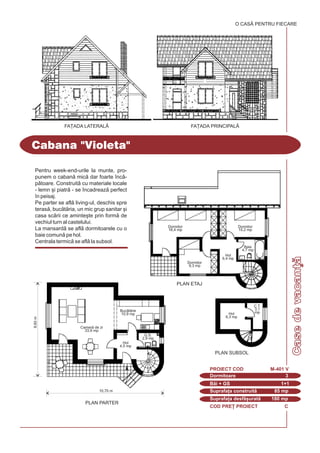 8,60m
Camer de zi
33,9 mp
Hol
4,5 mp
Buctrie
10,9 mp
G.S.
2,9 mp
10,70 m
PLAN PARTER
COD PRE} PROIECT C
Pentru week-end-urile la munte, pro-
punem o caban mic dar foarte `nc-
ptoare. Construit cu materiale locale
- lemn [i piatr - se `ncadreaz perfect
`n peisaj.
Pe parter se afl living-ul, deschis spre
teras, buctria, un mic grup sanitar [i
casa scrii ce aminte[te prin form de
vechiul turn al castelului.
La mansard se afl dormitoarele cu o
baie comun pe hol.
Centrala termic se afl la subsol.
Cabana "Violeta"
Dormitoare 3
PROIECT COD M-401 V
Bi + GS 1+1
Suprafa]a construit 85 mp
Suprafa]a desf[urat 180 mp
FA}ADA PRINCIPALÅFA}ADA LATERAL|
O CASÃ PENTRU FIECARE
PLAN SUBSOL
PLAN ETAJ
Hol
6,3 mp
Dormitor
16,4 mp
Dormitor
10,2 mp
Dormitor
9,3 mp
Hol
6,4 mp
Baie
4,7 mp
C.T.
3,1
mp
Casedevacan]
 