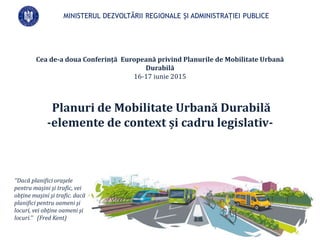 Cea de-a doua Conferință Europeană privind Planurile de Mobilitate Urbană
Durabilă
16-17 iunie 2015
Planuri de Mobilitate Urbană Durabilă
-elemente de context și cadru legislativ-
MINISTERUL DEZVOLTĂRII REGIONALE ȘI ADMINISTRAȚIEI PUBLICE
’’Dacă planifici oraşele
pentru maşini şi trafic, vei
obţine maşini şi trafic. dacă
planifici pentru oameni şi
locuri, vei obţine oameni şi
locuri.’’ (Fred Kent)
 