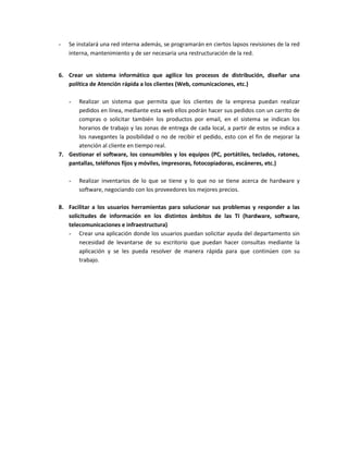 - Se instalará una red interna además, se programarán en ciertos lapsos revisiones de la red
interna, mantenimiento y de ser necesaria una restructuración de la red.
6. Crear un sistema informático que agilice los procesos de distribución, diseñar una
política de Atención rápida a los clientes (Web, comunicaciones, etc.)
- Realizar un sistema que permita que los clientes de la empresa puedan realizar
pedidos en línea, mediante esta web ellos podrán hacer sus pedidos con un carrito de
compras o solicitar también los productos por email, en el sistema se indican los
horarios de trabajo y las zonas de entrega de cada local, a partir de estos se indica a
los navegantes la posibilidad o no de recibir el pedido, esto con el fin de mejorar la
atención al cliente en tiempo real.
7. Gestionar el software, los consumibles y los equipos (PC, portátiles, teclados, ratones,
pantallas, teléfonos fijos y móviles, impresoras, fotocopiadoras, escáneres, etc.)
- Realizar inventarios de lo que se tiene y lo que no se tiene acerca de hardware y
software, negociando con los proveedores los mejores precios.
8. Facilitar a los usuarios herramientas para solucionar sus problemas y responder a las
solicitudes de información en los distintos ámbitos de las TI (hardware, software,
telecomunicaciones e infraestructura)
- Crear una aplicación donde los usuarios puedan solicitar ayuda del departamento sin
necesidad de levantarse de su escritorio que puedan hacer consultas mediante la
aplicación y se les pueda resolver de manera rápida para que continúen con su
trabajo.
 