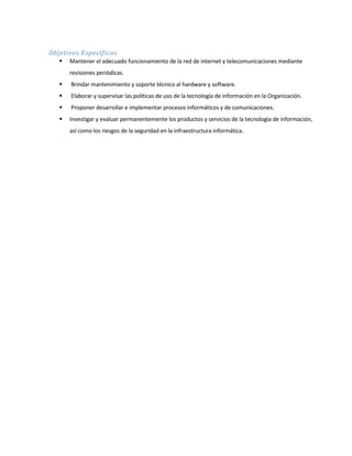 Objetivos Específicos
 Mantener el adecuado funcionamiento de la red de internet y telecomunicaciones mediante
revisiones periódicas.
 Brindar mantenimiento y soporte técnico al hardware y software.
 Elaborar y supervisar las políticas de uso de la tecnología de información en la Organización.
 Proponer desarrollar e implementar procesos informáticos y de comunicaciones.
 Investigar y evaluar permanentemente los productos y servicios de la tecnología de información,
así como los riesgos de la seguridad en la infraestructura informática.
 