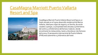 CasaMagna Marriott PuertoVallarta
Resort and Spa
CasaMagna Marriott PuertoVallarta Resort and Spa es un
hotel ubicado en el lujoso desarrollo residencial de Marina
Vallarta, ideal para viajes de negocio, en familia, de recién
casados o parejas. La propiedad está ubicada a 9 kilómetros
del centro y a 8 kilómetros del famoso malecón, donde
encontrarás los restaurantes, bares y discotecas más famosos
de la zona. El aeropuerto internacional de PuertoVallarta
(PVR) está solamente a 3 kilómetros del hotel.
 