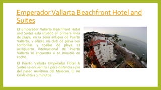 EmperadorVallarta Beachfront Hotel and
Suites
El Emperador Vallarta Beachfront Hotel
and Suites está situado en primera línea
de playa, en la zona antigua de Puerto
Vallarta, y ofrece un club de playa con
sombrillas y toallas de playa. El
aeropuerto internacional de Puerto
Vallarta se encuentra a 20 minutos en
coche.
El Puerto Vallarta Emperador Hotel &
Suites se encuentra a poca distancia a pie
del paseo marítimo del Malecón. El río
Cuale está a 2 minutos.
 