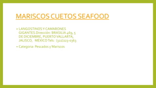 MARISCOS CUETOS SEAFOOD
• LANGOSTINOSY CAMARONES
GIGANTES.Dirección: BRASILIA 469, 5
DE DICIEMBRE, PUERTOVALLARTA,
JALISCO, MÉXICOTels: (322)223-0363
• Categoria: Pescados y Mariscos
 